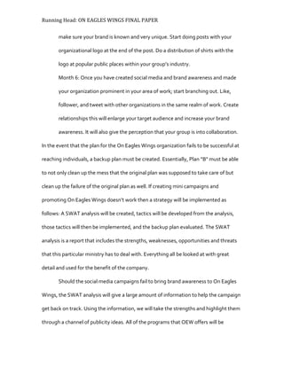 Running Head: ON EAGLES WINGS FINAL PAPER
make sure your brand is known and very unique. Start doing posts with your
organizational logo at the end of the post. Do a distribution of shirts with the
logo at popular public places within your group’s industry.
Month 6: Once you have created social media and brand awareness and made
your organization prominent in your area of work; start branching out. Like,
follower, and tweet with other organizations in the same realm of work. Create
relationships this will enlarge your target audience and increase your brand
awareness. It will also give the perception that your group is into collaboration.
In the event that the plan for the On Eagles Wings organization fails to be successful at
reaching individuals, a backup plan must be created. Essentially, Plan “B" must be able
to not only clean up the mess that the original plan was supposed to take care of but
clean up the failure of the original plan as well. If creating mini campaigns and
promoting On Eagles Wings doesn’t work then a strategy will be implemented as
follows: A SWAT analysis will be created, tactics will be developed from the analysis,
those tactics will then be implemented, and the backup plan evaluated. The SWAT
analysis is a report that includes the strengths, weaknesses, opportunities and threats
that this particular ministry has to deal with. Everything all be looked at with great
detail and used for the benefit of the company.
Should the social media campaigns fail to bring brand awareness to On Eagles
Wings, the SWAT analysis will give a large amount of information to help the campaign
get back on track. Using the information, we will take the strengths and highlight them
through a channel of publicity ideas. All of the programs that OEW offers will be
 