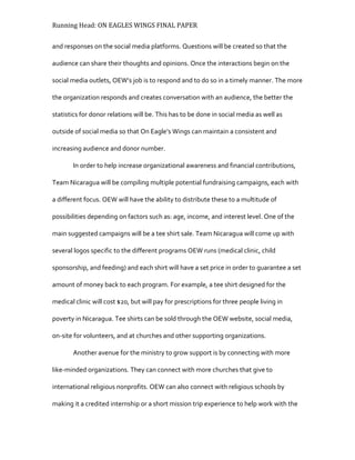 Running Head: ON EAGLES WINGS FINAL PAPER
and responses on the social media platforms. Questions will be created so that the
audience can share their thoughts and opinions. Once the interactions begin on the
social media outlets, OEW’s job is to respond and to do so in a timely manner. The more
the organization responds and creates conversation with an audience, the better the
statistics for donor relations will be. This has to be done in social media as well as
outside of social media so that On Eagle’s Wings can maintain a consistent and
increasing audience and donor number.
In order to help increase organizational awareness and financial contributions,
Team Nicaragua will be compiling multiple potential fundraising campaigns, each with
a different focus. OEW will have the ability to distribute these to a multitude of
possibilities depending on factors such as: age, income, and interest level. One of the
main suggested campaigns will be a tee shirt sale. Team Nicaragua will come up with
several logos specific to the different programs OEW runs (medical clinic, child
sponsorship, and feeding) and each shirt will have a set price in order to guarantee a set
amount of money back to each program. For example, a tee shirt designed for the
medical clinic will cost $20, but will pay for prescriptions for three people living in
poverty in Nicaragua. Tee shirts can be sold through the OEW website, social media,
on-site for volunteers, and at churches and other supporting organizations.
Another avenue for the ministry to grow support is by connecting with more
like-minded organizations. They can connect with more churches that give to
international religious nonprofits. OEW can also connect with religious schools by
making it a credited internship or a short mission trip experience to help work with the
 
