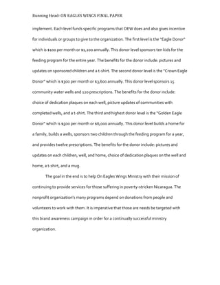Running Head: ON EAGLES WINGS FINAL PAPER
implement. Each level funds specific programs that OEW does and also gives incentive
for individuals or groups to give to the organization. The first level is the “Eagle Donor”
which is $100 per month or $1,200 annually. This donor level sponsors ten kids for the
feeding program for the entire year. The benefits for the donor include: pictures and
updates on sponsored children and a t-shirt. The second donor level is the “Crown Eagle
Donor” which is $300 per month or $3,600 annually. This donor level sponsors 15
community water wells and 120 prescriptions. The benefits for the donor include:
choice of dedication plaques on each well, picture updates of communities with
completed wells, and a t-shirt. The third and highest donor level is the “Golden Eagle
Donor” which is $500 per month or $6,000 annually. This donor level builds a home for
a family, builds a wells, sponsors two children through the feeding program for a year,
and provides twelve prescriptions. The benefits for the donor include: pictures and
updates on each children, well, and home, choice of dedication plaques on the well and
home, a t-shirt, and a mug.
The goal in the end is to help On Eagles Wings Ministry with their mission of
continuing to provide services for those suffering in poverty-stricken Nicaragua. The
nonprofit organization’s many programs depend on donations from people and
volunteers to work with them. It is imperative that those are needs be targeted with
this brand awareness campaign in order for a continually successful ministry
organization.
 