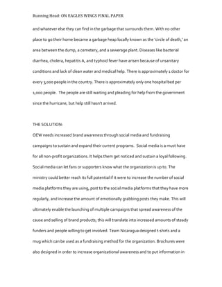 Running Head: ON EAGLES WINGS FINAL PAPER
and whatever else they can find in the garbage that surrounds them. With no other
place to go their home became a garbage heap locally known as the ‘circle of death,’ an
area between the dump, a cemetery, and a sewerage plant. Diseases like bacterial
diarrhea, cholera, hepatitis A, and typhoid fever have arisen because of unsanitary
conditions and lack of clean water and medical help. There is approximately 1 doctor for
every 3,000 people in the country. There is approximately only one hospital bed per
1,000 people. The people are still waiting and pleading for help from the government
since the hurricane, but help still hasn’t arrived.
THE SOLUTION:
OEW needs increased brand awareness through social media and fundraising
campaigns to sustain and expand their current programs. Social media is a must have
for all non-profit organizations. It helps them get noticed and sustain a loyal following.
Social media can let fans or supporters know what the organization is up to. The
ministry could better reach its full potential if it were to increase the number of social
media platforms they are using, post to the social media platforms that they have more
regularly, and increase the amount of emotionally grabbing posts they make. This will
ultimately enable the launching of multiple campaigns that spread awareness of the
cause and selling of brand products; this will translate into increased amounts of steady
funders and people willing to get involved. Team Nicaragua designed t-shirts and a
mug which can be used as a fundraising method for the organization. Brochures were
also designed in order to increase organizational awareness and to put information in
 