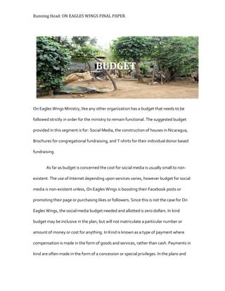 Running Head: ON EAGLES WINGS FINAL PAPER
On Eagles Wings Ministry, like any other organization has a budget that needs to be
followed strictly in order for the ministry to remain functional. The suggested budget
provided in this segment is for: Social Media, the construction of houses in Nicaragua,
Brochures for congregational fundraising, and T-shirts for their individual donor based
fundraising.
As far as budget is concerned the cost for social media is usually small to non-
existent. The use of Internet depending upon services varies, however budget for social
media is non-existent unless, On Eagles Wings is boosting their Facebook posts or
promoting their page or purchasing likes or followers. Since this is not the case for On
Eagles Wings, the social media budget needed and allotted is zero dollars. In kind
budget may be inclusive in the plan, but will not matriculate a particular number or
amount of money or cost for anything. In Kind is known as a type of payment where
compensation is made in the form of goods and services, rather than cash. Payments in
kind are often made in the form of a concession or special privileges. In the plans and
BUDGET
 