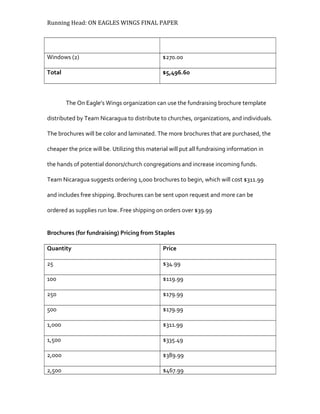 Running Head: ON EAGLES WINGS FINAL PAPER
Windows (2) $270.00
Total $5,496.60
The On Eagle’s Wings organization can use the fundraising brochure template
distributed by Team Nicaragua to distribute to churches, organizations, and individuals.
The brochures will be color and laminated. The more brochures that are purchased, the
cheaper the price will be. Utilizing this material will put all fundraising information in
the hands of potential donors/church congregations and increase incoming funds.
Team Nicaragua suggests ordering 1,000 brochures to begin, which will cost $311.99
and includes free shipping. Brochures can be sent upon request and more can be
ordered as supplies run low. Free shipping on orders over $39.99
Brochures (for fundraising) Pricing from Staples
Quantity Price
25 $34.99
100 $119.99
250 $179.99
500 $179.99
1,000 $311.99
1,500 $335.49
2,000 $389.99
2,500 $467.99
 