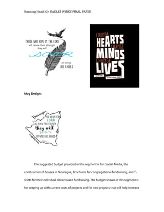 Running Head: ON EAGLES WINGS FINAL PAPER
Mug Design:
The suggested budget provided in this segment is for: Social Media, the
construction of houses in Nicaragua, Brochures for congregational fundraising, and T-
shirts for their individual donor based fundraising. The budget shown in this segment is
for keeping up with current costs of projects and for new projects that will help increase
 