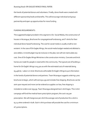 Running Head: ON EAGLES WINGS FINAL PAPER
the hands of potential donors and volunteers. Finally, donor levels were created with
different sponsorship levels and benefits. This will encourage individual and group
partnership and open up opportunities for more funding.
FUNDING REQUIREMENTS:
The suggested budget provided in this segment is for: Social Media, the construction of
houses in Nicaragua, Brochures for congregational fundraising, and T-shirts for their
individual donor based fundraising. The cost for social media is usually small to non-
existent. In the case of On Eagles Wings, the social media budget needed and allotted is
zero dollars. In-kind budget may be inclusive in the plan, but will not matriculate any
cost. One of On Eagles Wings Ministries is the construction ministry. Concrete and brick
homes are made for people in need within the community. The typical cost of building a
home for On Eagle’s Wings is $5,500.00 with the estimated cost of materials being
$5,496.60. Labor is in-kind. Brochures will enable On Eagle’s Wings to put information
in the hands of potential donors and partners. Team Nicaragua suggests ordering 1,000
brochures to begin, which will cost $311.99 and includes free shipping. Brochures can be
sent upon request and more can be ordered as supplies run low; free shipping is
included on orders over $39.99. Team Nicaragua designed two t-shirt logos. This t-shirt
campaign will fund the medical team prescription program; the cost is $5 per
prescription. We will charge $20 per-shirt the average cost of production for a shirt is
$3.24 when ordered in bulk. Each t-shirt purchase will provide the cost for a minimum
of 3 prescriptions.
 