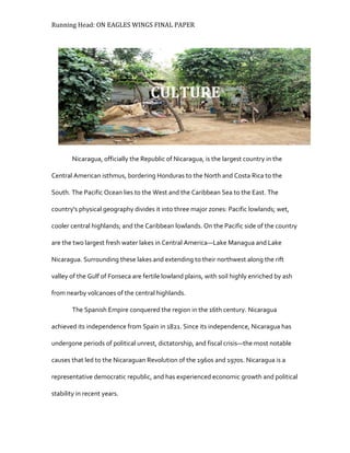 Running Head: ON EAGLES WINGS FINAL PAPER
Nicaragua, officially the Republic of Nicaragua, is the largest country in the
Central American isthmus, bordering Honduras to the North and Costa Rica to the
South. The Pacific Ocean lies to the West and the Caribbean Sea to the East. The
country's physical geography divides it into three major zones: Pacific lowlands; wet,
cooler central highlands; and the Caribbean lowlands. On the Pacific side of the country
are the two largest fresh water lakes in Central America—Lake Managua and Lake
Nicaragua. Surrounding these lakes and extending to their northwest along the rift
valley of the Gulf of Fonseca are fertile lowland plains, with soil highly enriched by ash
from nearby volcanoes of the central highlands.
The Spanish Empire conquered the region in the 16th century. Nicaragua
achieved its independence from Spain in 1821. Since its independence, Nicaragua has
undergone periods of political unrest, dictatorship, and fiscal crisis—the most notable
causes that led to the Nicaraguan Revolution of the 1960s and 1970s. Nicaragua is a
representative democratic republic, and has experienced economic growth and political
stability in recent years.
CULTURE
 