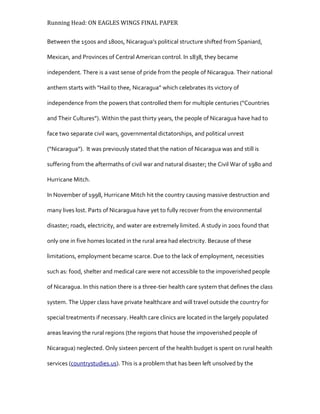 Running Head: ON EAGLES WINGS FINAL PAPER
Between the 1500s and 1800s, Nicaragua’s political structure shifted from Spaniard,
Mexican, and Provinces of Central American control. In 1838, they became
independent. There is a vast sense of pride from the people of Nicaragua. Their national
anthem starts with “Hail to thee, Nicaragua” which celebrates its victory of
independence from the powers that controlled them for multiple centuries (“Countries
and Their Cultures”). Within the past thirty years, the people of Nicaragua have had to
face two separate civil wars, governmental dictatorships, and political unrest
(“Nicaragua”). It was previously stated that the nation of Nicaragua was and still is
suffering from the aftermaths of civil war and natural disaster; the Civil War of 1980 and
Hurricane Mitch.
In November of 1998, Hurricane Mitch hit the country causing massive destruction and
many lives lost. Parts of Nicaragua have yet to fully recover from the environmental
disaster; roads, electricity, and water are extremely limited. A study in 2001 found that
only one in five homes located in the rural area had electricity. Because of these
limitations, employment became scarce. Due to the lack of employment, necessities
such as: food, shelter and medical care were not accessible to the impoverished people
of Nicaragua. In this nation there is a three-tier health care system that defines the class
system. The Upper class have private healthcare and will travel outside the country for
special treatments if necessary. Health care clinics are located in the largely populated
areas leaving the rural regions (the regions that house the impoverished people of
Nicaragua) neglected. Only sixteen percent of the health budget is spent on rural health
services (countrystudies.us). This is a problem that has been left unsolved by the
 
