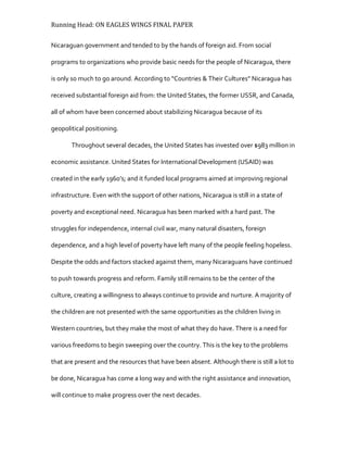 Running Head: ON EAGLES WINGS FINAL PAPER
Nicaraguan government and tended to by the hands of foreign aid. From social
programs to organizations who provide basic needs for the people of Nicaragua, there
is only so much to go around. According to “Countries & Their Cultures" Nicaragua has
received substantial foreign aid from: the United States, the former USSR, and Canada,
all of whom have been concerned about stabilizing Nicaragua because of its
geopolitical positioning.
Throughout several decades, the United States has invested over $983 million in
economic assistance. United States for International Development (USAID) was
created in the early 1960’s; and it funded local programs aimed at improving regional
infrastructure. Even with the support of other nations, Nicaragua is still in a state of
poverty and exceptional need. Nicaragua has been marked with a hard past. The
struggles for independence, internal civil war, many natural disasters, foreign
dependence, and a high level of poverty have left many of the people feeling hopeless.
Despite the odds and factors stacked against them, many Nicaraguans have continued
to push towards progress and reform. Family still remains to be the center of the
culture, creating a willingness to always continue to provide and nurture. A majority of
the children are not presented with the same opportunities as the children living in
Western countries, but they make the most of what they do have. There is a need for
various freedoms to begin sweeping over the country. This is the key to the problems
that are present and the resources that have been absent. Although there is still a lot to
be done, Nicaragua has come a long way and with the right assistance and innovation,
will continue to make progress over the next decades.
 