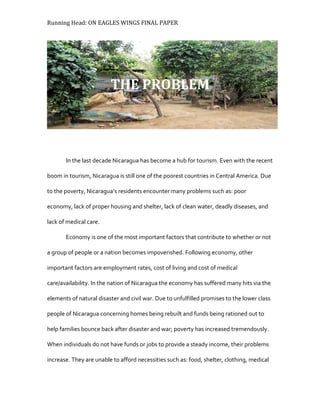 Running Head: ON EAGLES WINGS FINAL PAPER
In the last decade Nicaragua has become a hub for tourism. Even with the recent
boom in tourism, Nicaragua is still one of the poorest countries in Central America. Due
to the poverty, Nicaragua’s residents encounter many problems such as: poor
economy, lack of proper housing and shelter, lack of clean water, deadly diseases, and
lack of medical care.
Economy is one of the most important factors that contribute to whether or not
a group of people or a nation becomes impoverished. Following economy, other
important factors are employment rates, cost of living and cost of medical
care/availability. In the nation of Nicaragua the economy has suffered many hits via the
elements of natural disaster and civil war. Due to unfulfilled promises to the lower class
people of Nicaragua concerning homes being rebuilt and funds being rationed out to
help families bounce back after disaster and war; poverty has increased tremendously.
When individuals do not have funds or jobs to provide a steady income, their problems
increase. They are unable to afford necessities such as: food, shelter, clothing, medical
THE PROBLEM
 