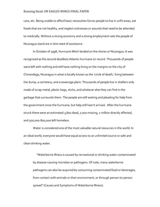 Running Head: ON EAGLES WINGS FINAL PAPER
care, etc. Being unable to afford basic necessities forces people to live in unfit areas, eat
foods that are not healthy, and neglect sicknesses or wounds that need to be attended
to medically. Without a strong economy and a strong employment rate the people of
Nicaragua stand are in dire need of assistance.
In October of 1998, Hurricane Mitch landed on the shores or Nicaragua. It was
recognized as the second deadliest Atlantic hurricane on record. Thousands of people
were left with nothing and still have nothing living on the margins on the city of
Chinandega, Nicaragua in what is locally known as the ‘circle of death,’ living between
the dump, a cemetery, and a sewerage plant. Thousands of people live in shelters only
made of scrap metal, plastic bags, sticks, and whatever else they can find in the
garbage that surrounds them. The people are still waiting and pleading for help from
the government since the hurricane, but help still hasn’t arrived. After the hurricane
struck there were an estimated 3,800 dead, 7,000 missing, 2 million directly affected,
and 500,000-800,000 left homeless.
Water is considered one of the most valuable natural resources in the world. In
an ideal world, everyone would have equal access to an unlimited source or safe and
clean drinking water.
“Waterborne illness is caused by recreational or drinking water contaminated
by disease-causing microbes or pathogens. Of note, many waterborne
pathogens can also be acquired by consuming contaminated food or beverages,
from contact with animals or their environment, or through person-to-person
spread” (Causes and Symptoms of Waterborne Illness).
 