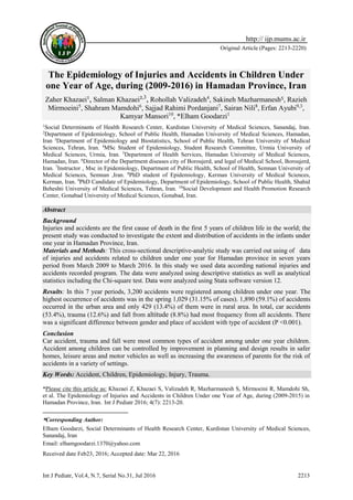 Int J Pediatr, Vol.4, N.7, Serial No.31, Jul 2016 2213
Original Article (Pages: 2213-2220)
http:// ijp.mums.ac.ir
The Epidemiology of Injuries and Accidents in Children Under
one Year of Age, during (2009-2016) in Hamadan Province, Iran
Zaher Khazaei¹, Salman Khazaei²,3
, Rohollah Valizadeh4
, Sakineh Mazharmanesh5, Razieh
Mirmoeini5
, Shahram Mamdohi6
, Sajjad Rahimi Pordanjani7
, Sairan Nili8
, Erfan Ayubi9,3
,
Kamyar Mansori10
, *Elham Goodarzi11
1
Social Determinants of Health Research Center, Kurdistan University of Medical Sciences, Sanandaj, Iran.
2
Department of Epidemiology, School of Public Health, Hamadan University of Medical Sciences, Hamadan,
Iran 3
Department of Epidemiology and Biostatistics, School of Public Health, Tehran University of Medical
Sciences, Tehran, Iran. 4
MSc Student of Epidemiology, Student Research Committee, Urmia University of
Medical Sciences, Urmia, Iran. 5
Department of Health Services, Hamadan University of Medical Sciences,
Hamadan, Iran. 6
Director of the Department diseases city of Boroujerd, and legal of Medical School, Boroujerd,
Iran. 7
Instructor , Msc in Epidemiology, Department of Public Health, School of Health, Semnan University of
Medical Sciences, Semnan ,Iran. 8
PhD student of Epidemiology, Kerman University of Medical Sciences,
Kerman, Iran. 9
PhD Candidate of Epidemiology, Department of Epidemiology, School of Public Health, Shahid
Beheshti University of Medical Sciences, Tehran, Iran. 10
Social Development and Health Promotion Research
Center, Gonabad University of Medical Sciences, Gonabad, Iran.
Abstract
Background
Injuries and accidents are the first cause of death in the first 5 years of children life in the world; the
present study was conducted to investigate the extent and distribution of accidents in the infants under
one year in Hamadan Province, Iran.
Materials and Methods: This cross-sectional descriptive-analytic study was carried out using of data
of injuries and accidents related to children under one year for Hamadan province in seven years
period from March 2009 to March 2016. In this study we used data according national injuries and
accidents recorded program. The data were analyzed using descriptive statistics as well as analytical
statistics including the Chi-square test. Data were analyzed using Stata software version 12.
Results: In this 7 year periods, 3,200 accidents were registered among children under one year. The
highest occurrence of accidents was in the spring 1,029 (31.15% of cases). 1,890 (59.1%) of accidents
occurred in the urban area and only 429 (13.4%) of them were in rural area. In total, car accidents
(53.4%), trauma (12.6%) and fall from altitude (8.8%) had most frequency from all accidents. There
was a significant difference between gender and place of accident with type of accident (P <0.001).
Conclusion
Car accident, trauma and fall were most common types of accident among under one year children.
Accident among children can be controlled by improvement in planning and design results in safer
homes, leisure areas and motor vehicles as well as increasing the awareness of parents for the risk of
accidents in a variety of settings.
Key Words: Accident, Children, Epidemiology, Injury, Trauma.
*Please cite this article as: Khazaei Z, Khazaei S, Valizadeh R, Mazharmanesh S, Mirmoeini R, Mamdohi Sh,
et al. The Epidemiology of Injuries and Accidents in Children Under one Year of Age, during (2009-2015) in
Hamadan Province, Iran. Int J Pediatr 2016; 4(7): 2213-20.
*Corresponding Author:
Elham Goodarzi, Social Determinants of Health Research Center, Kurdistan University of Medical Sciences,
Sanandaj, Iran
Email: elhamgoodarzi.1370@yahoo.com
Received date Feb23, 2016; Accepted date: Mar 22, 2016
 