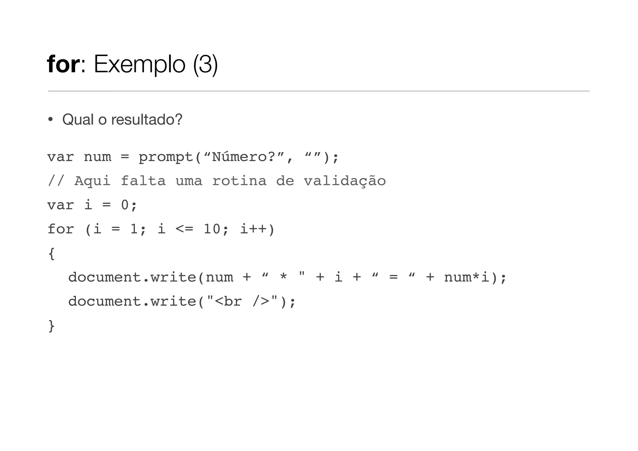 for: Exemplo (3)

•   Qual o resultado?

var num = prompt(“Número?”, “”);
// Aqui falta uma rotina de validação
var i = 0;
for (i = 1; i <= 10; i++)
{
    document.write(num + “ * " + i + “ = “ + num*i);
    document.write("<br />");
}
 
