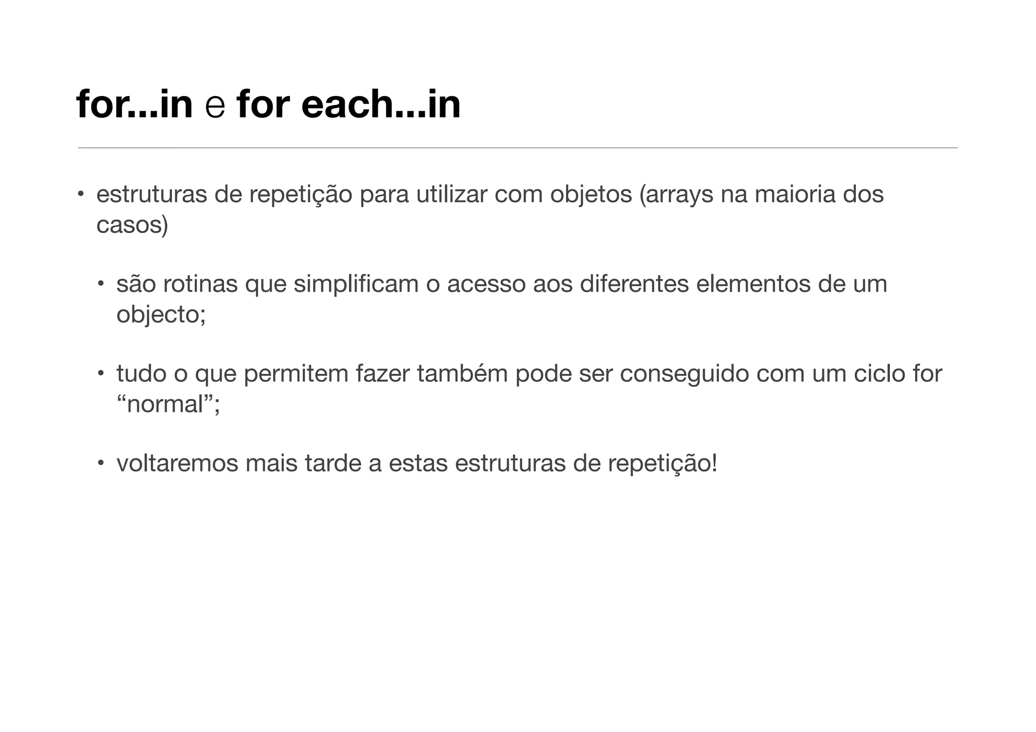 for...in e for each...in

• estruturas de repetição para utilizar com objetos (arrays na maioria dos
  casos)

 • são rotinas que simpliﬁcam o acesso aos diferentes elementos de um
   objecto;

 • tudo o que permitem fazer também pode ser conseguido com um ciclo for
   “normal”;

 • voltaremos mais tarde a estas estruturas de repetição!
 