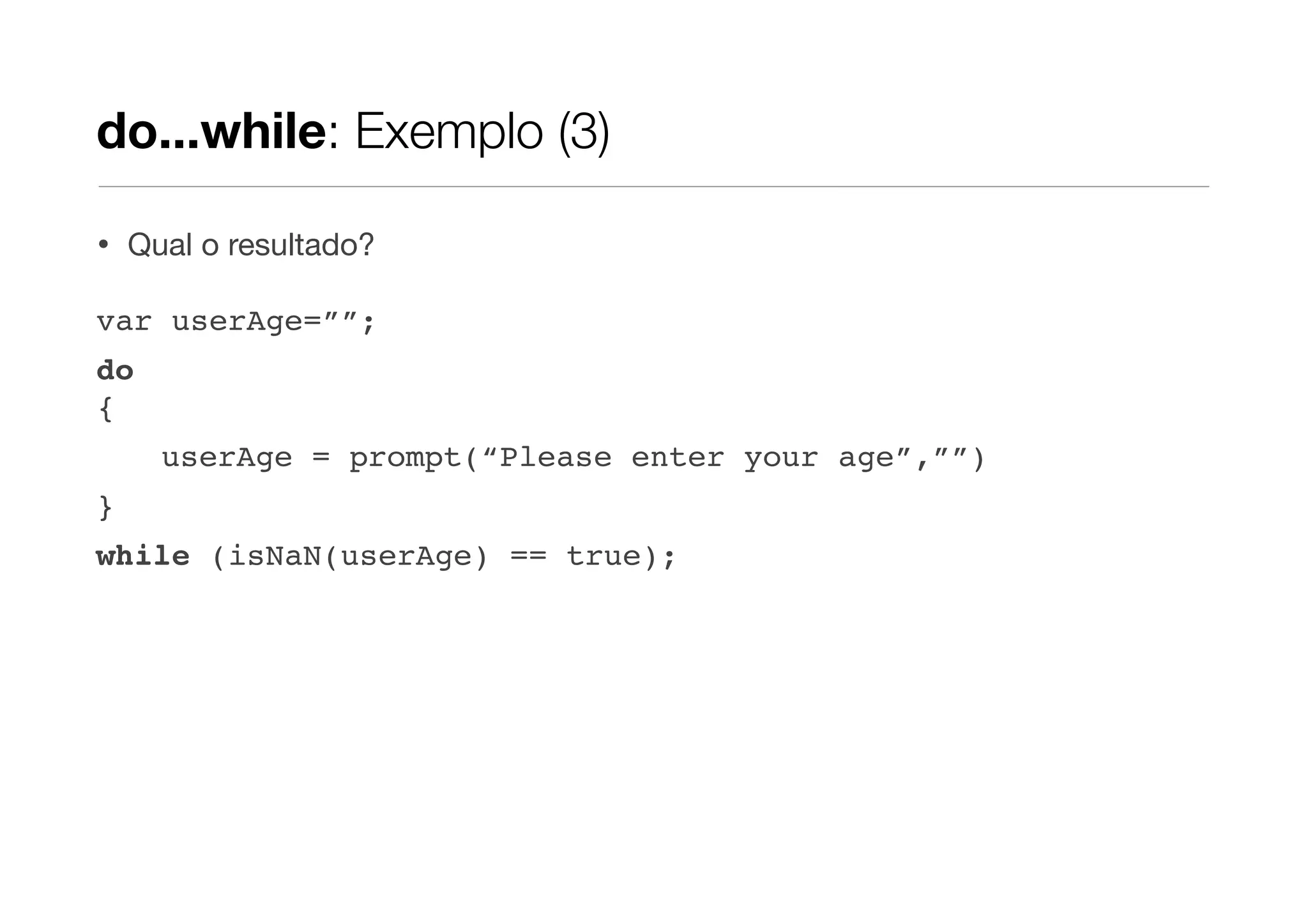 do...while: Exemplo (3)

•   Qual o resultado?

var userAge=””;
do
{
      userAge = prompt(“Please enter your age”,””)
}
while (isNaN(userAge) == true);
 