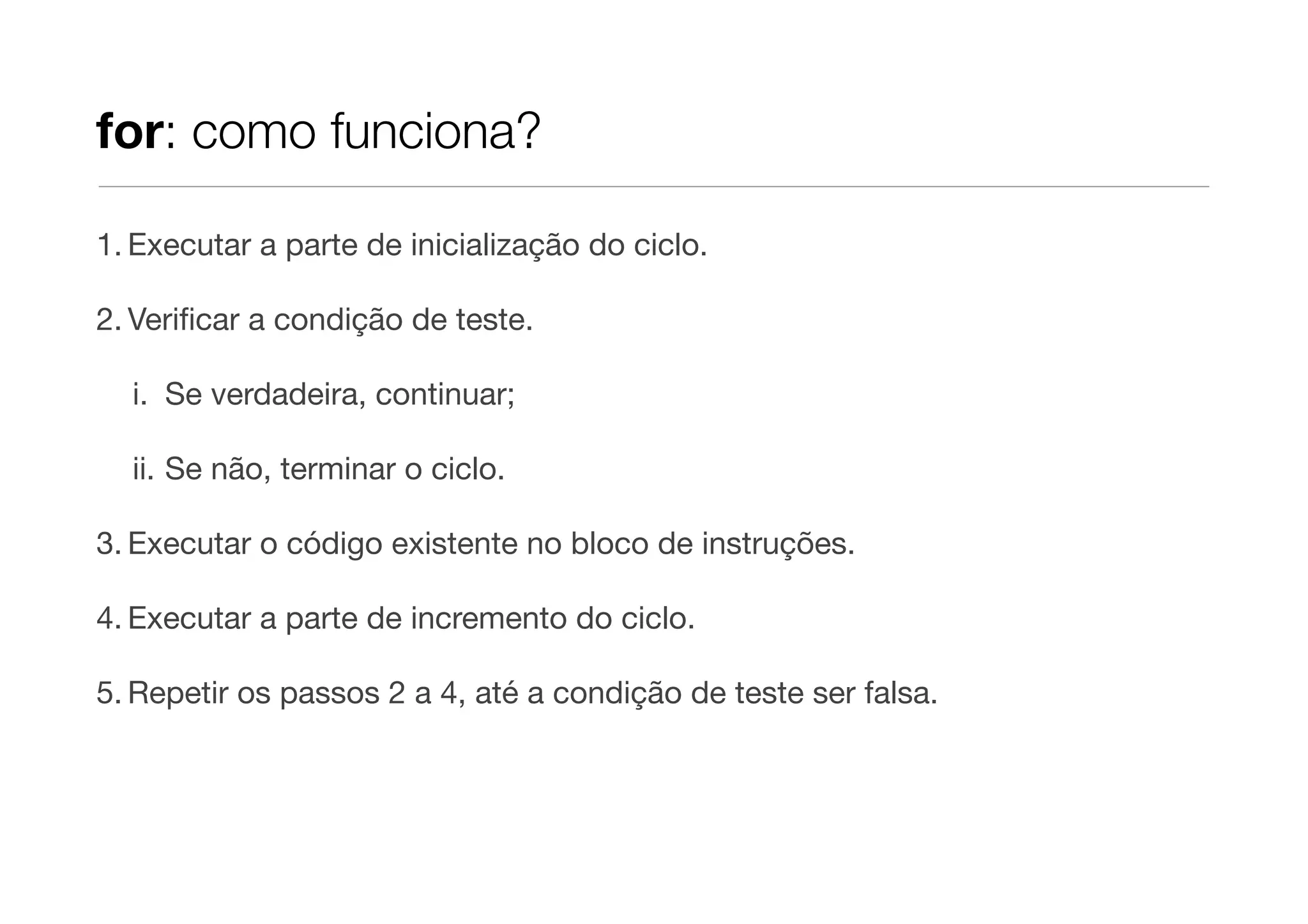 for: como funciona?

1. Executar a parte de inicialização do ciclo.

2. Veriﬁcar a condição de teste.

  i. Se verdadeira, continuar;

  ii. Se não, terminar o ciclo.

3. Executar o código existente no bloco de instruções.

4. Executar a parte de incremento do ciclo.

5. Repetir os passos 2 a 4, até a condição de teste ser falsa.
 