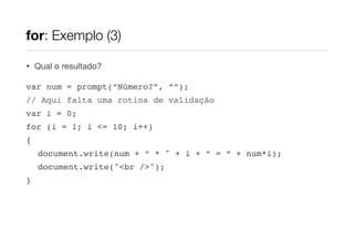 for: Exemplo (3)

•   Qual o resultado?

var num = prompt(“Número?”, “”);
// Aqui falta uma rotina de validação
var i = 0;
for (i = 1; i <= 10; i++)
{
    document.write(num + “ * " + i + “ = “ + num*i);
    document.write("<br />");
}
 