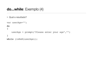 do...while: Exemplo (4)

•   Qual o resultado?

var userAge=””;
do
{
      userAge = prompt(“Please enter your age”,””)
}
while (isNaN(userAge));
 
