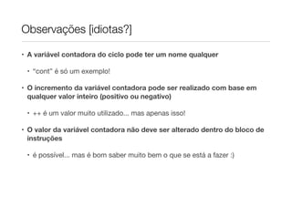 Observações [idiotas?]

• A variável contadora do ciclo pode ter um nome qualquer

 • “cont” é só um exemplo!

• O incremento da variável contadora pode ser realizado com base em
  qualquer valor inteiro (positivo ou negativo)

 • ++ é um valor muito utilizado... mas apenas isso!

• O valor da variável contadora não deve ser alterado dentro do bloco de
  instruções

 • é possível... mas é bom saber muito bem o que se está a fazer :)
 