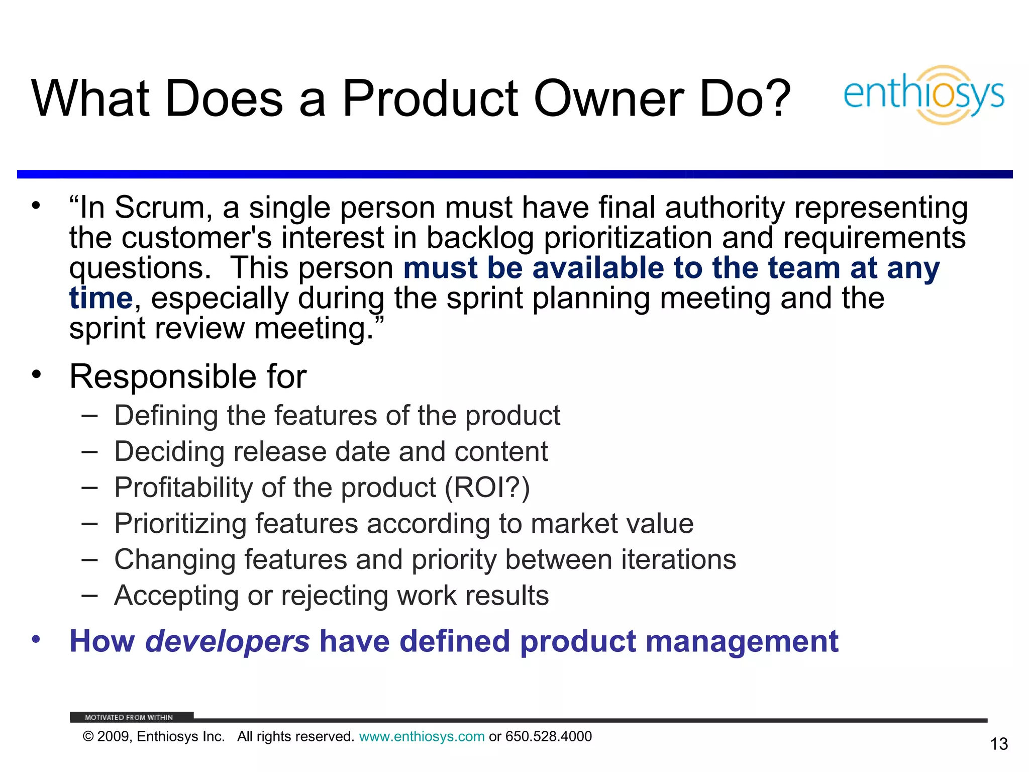 What Does a Product Owner Do?
• “In Scrum, a single person must have final authority representing
  the customer's interest in backlog prioritization and requirements
  questions. This person must be available to the team at any
  time, especially during the sprint planning meeting and the
  sprint review meeting.”
• Responsible for
   –   Defining the features of the product
   –   Deciding release date and content
   –   Profitability of the product (ROI?)
   –   Prioritizing features according to market value
   –   Changing features and priority between iterations
   –   Accepting or rejecting work results
• How developers have defined product management

   © 2009, Enthiosys Inc. All rights reserved. www.enthiosys.com or 650.528.4000
                                                                                   13
 