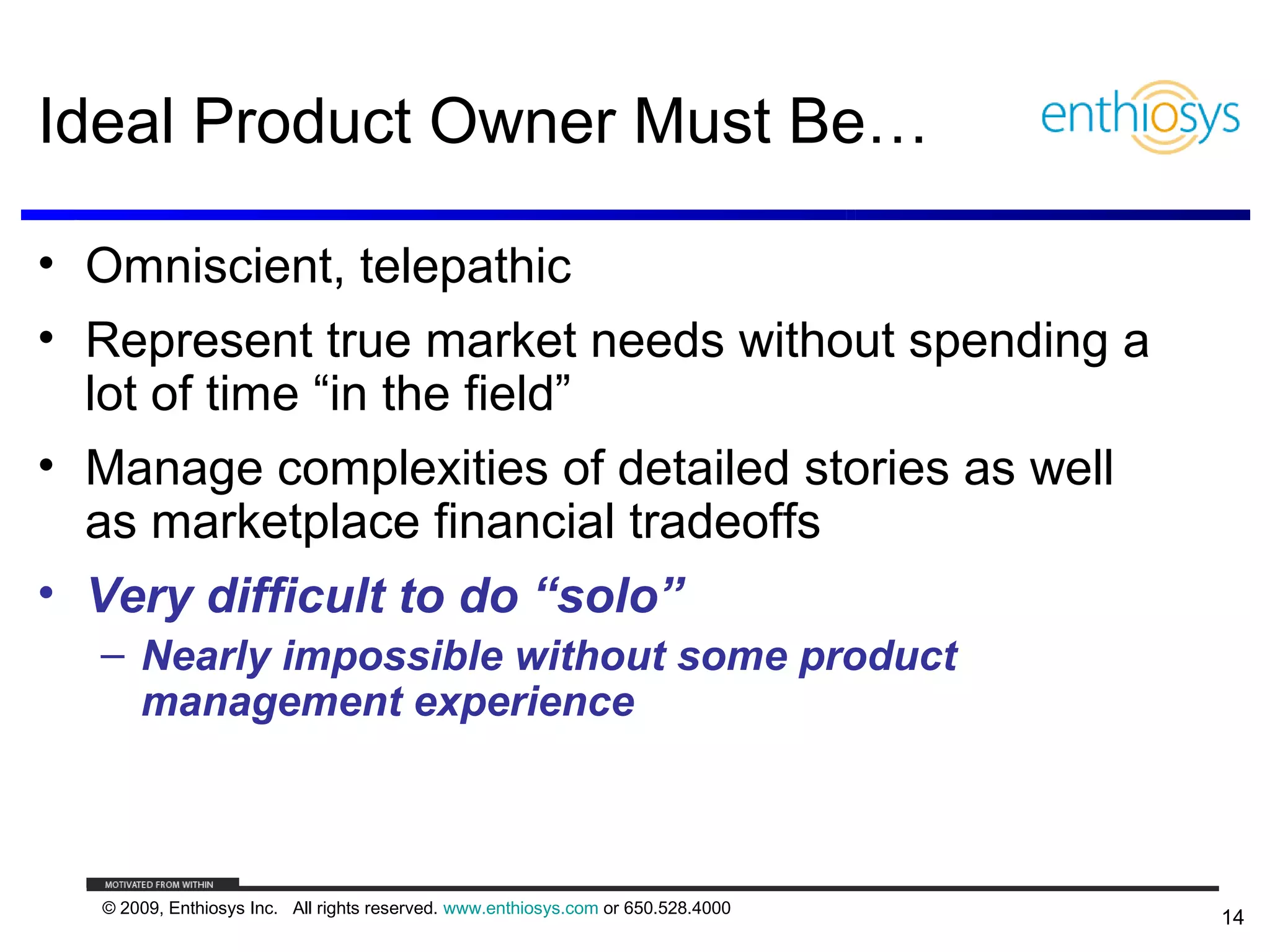 Ideal Product Owner Must Be…

• Omniscient, telepathic
• Represent true market needs without spending a
  lot of time “in the field”
• Manage complexities of detailed stories as well
  as marketplace financial tradeoffs
• Very difficult to do “solo”
  – Nearly impossible without some product
    management experience



  © 2009, Enthiosys Inc. All rights reserved. www.enthiosys.com or 650.528.4000
                                                                                  14
 