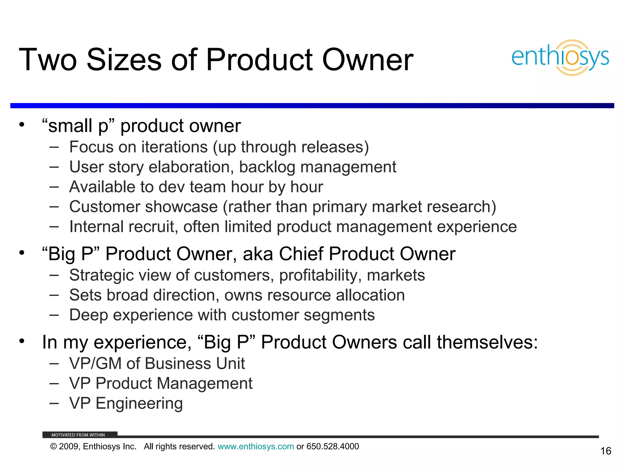 Two Sizes of Product Owner
• “small p” product owner
   –   Focus on iterations (up through releases)
   –   User story elaboration, backlog management
   –   Available to dev team hour by hour
   –   Customer showcase (rather than primary market research)
   –   Internal recruit, often limited product management experience
• “Big P” Product Owner, aka Chief Product Owner
   – Strategic view of customers, profitability, markets
   – Sets broad direction, owns resource allocation
   – Deep experience with customer segments
• In my experience, “Big P” Product Owners call themselves:
   – VP/GM of Business Unit
   – VP Product Management
   – VP Engineering

   © 2009, Enthiosys Inc. All rights reserved. www.enthiosys.com or 650.528.4000
                                                                                   16
 