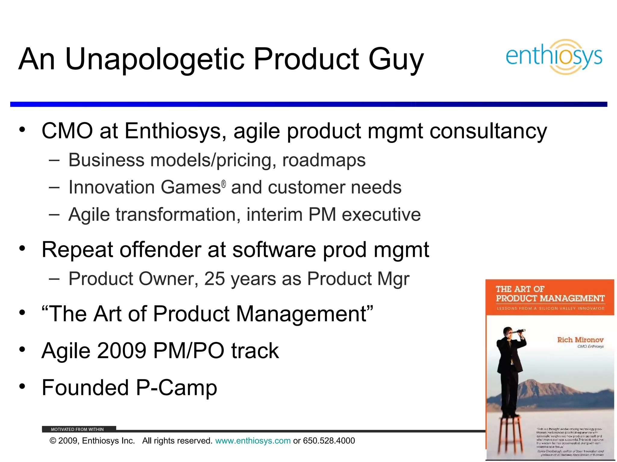 An Unapologetic Product Guy

• CMO at Enthiosys, agile product mgmt consultancy
  – Business models/pricing, roadmaps
  – Innovation Games® and customer needs
  – Agile transformation, interim PM executive
• Repeat offender at software prod mgmt
  – Product Owner, 25 years as Product Mgr
• “The Art of Product Management”
• Agile 2009 PM/PO track
• Founded P-Camp

  © 2009, Enthiosys Inc. All rights reserved. www.enthiosys.com or 650.528.4000
                                                                                  2
 