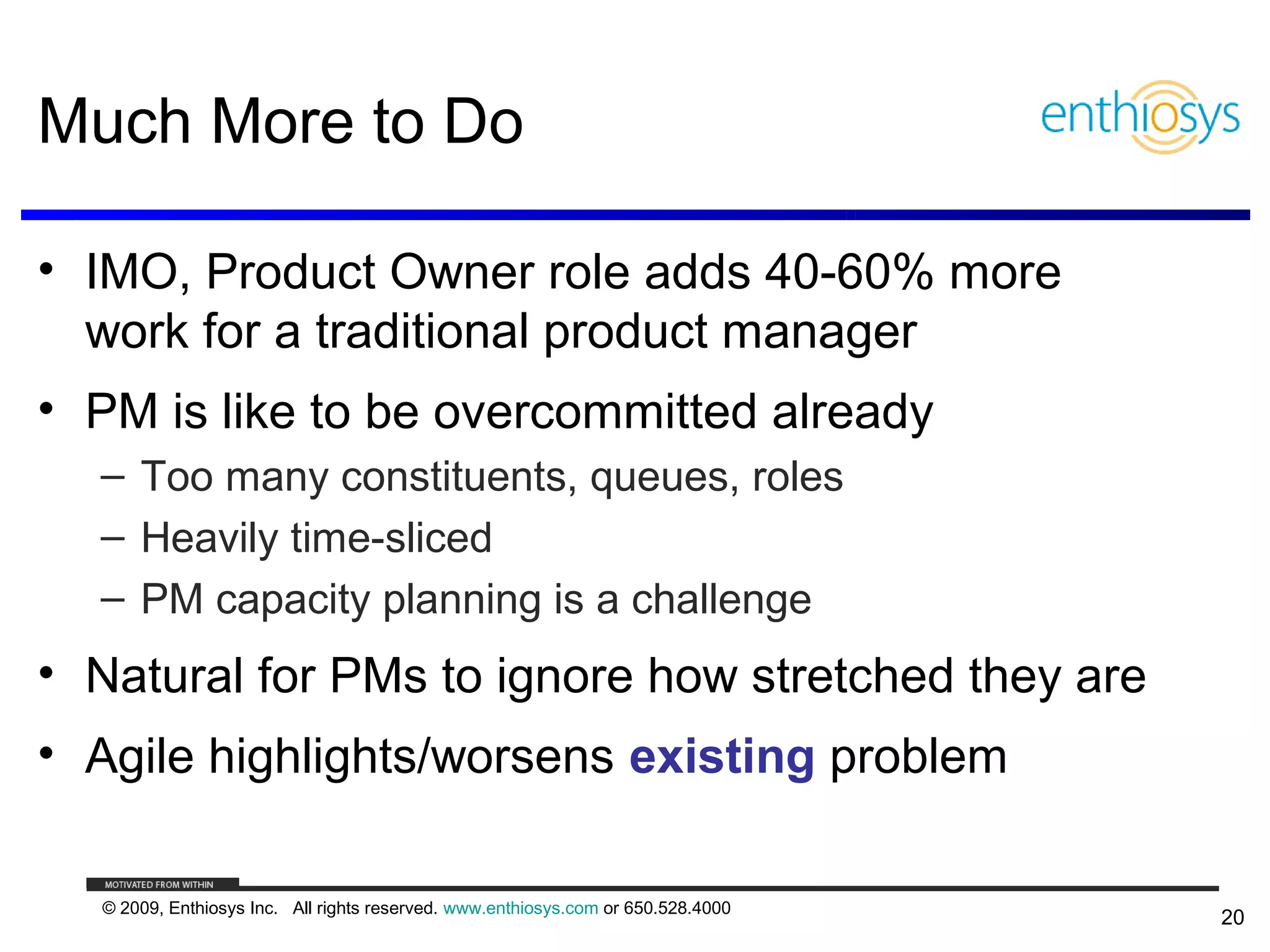 Much More to Do

• IMO, Product Owner role adds 40-60% more
  work for a traditional product manager
• PM is like to be overcommitted already
  – Too many constituents, queues, roles
  – Heavily time-sliced
  – PM capacity planning is a challenge
• Natural for PMs to ignore how stretched they are
• Agile highlights/worsens existing problem

  © 2009, Enthiosys Inc. All rights reserved. www.enthiosys.com or 650.528.4000
                                                                                  20
 