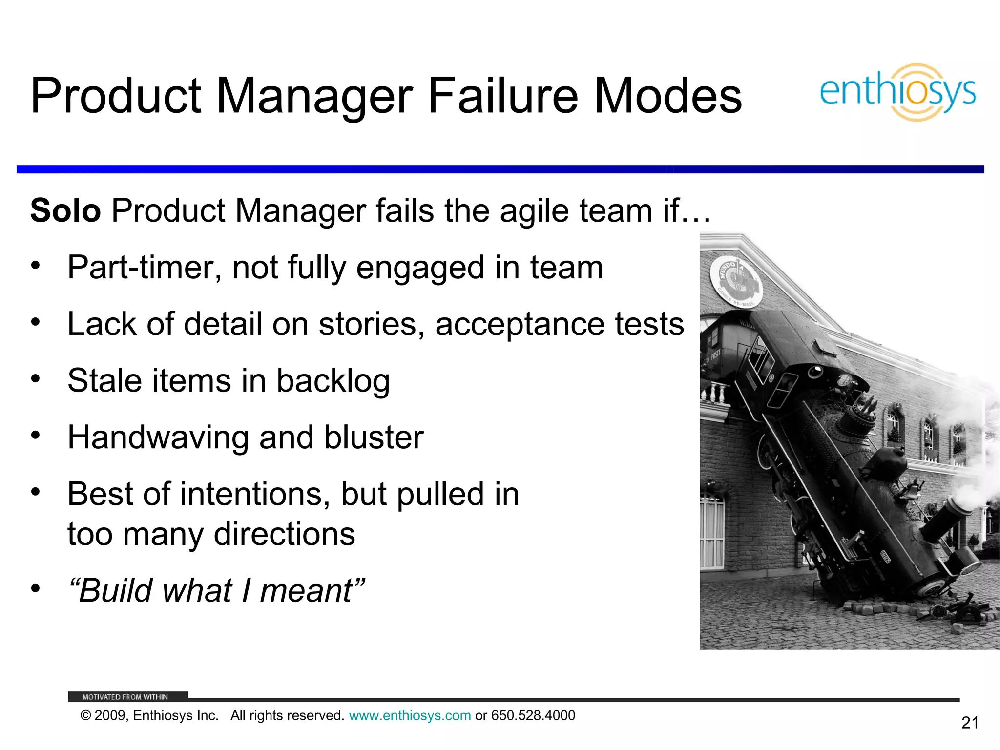 Product Manager Failure Modes

Solo Product Manager fails the agile team if…
• Part-timer, not fully engaged in team
• Lack of detail on stories, acceptance tests
• Stale items in backlog
• Handwaving and bluster
• Best of intentions, but pulled in
  too many directions
• “Build what I meant”


   © 2009, Enthiosys Inc. All rights reserved. www.enthiosys.com or 650.528.4000
                                                                                   21
 