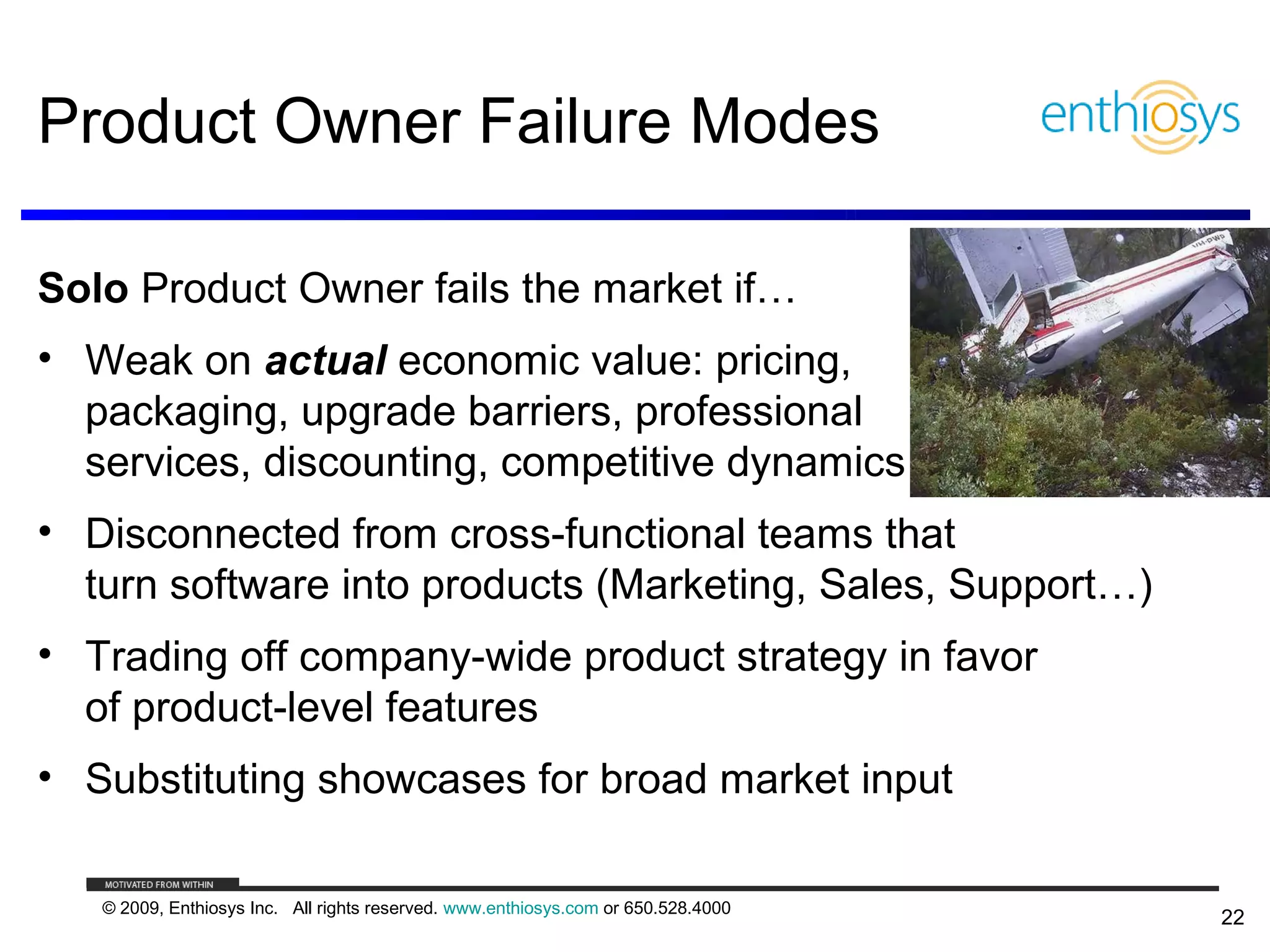 Product Owner Failure Modes

Solo Product Owner fails the market if…
• Weak on actual economic value: pricing,
  packaging, upgrade barriers, professional
  services, discounting, competitive dynamics
• Disconnected from cross-functional teams that
  turn software into products (Marketing, Sales, Support…)
• Trading off company-wide product strategy in favor
  of product-level features
• Substituting showcases for broad market input

   © 2009, Enthiosys Inc. All rights reserved. www.enthiosys.com or 650.528.4000
                                                                                   22
 