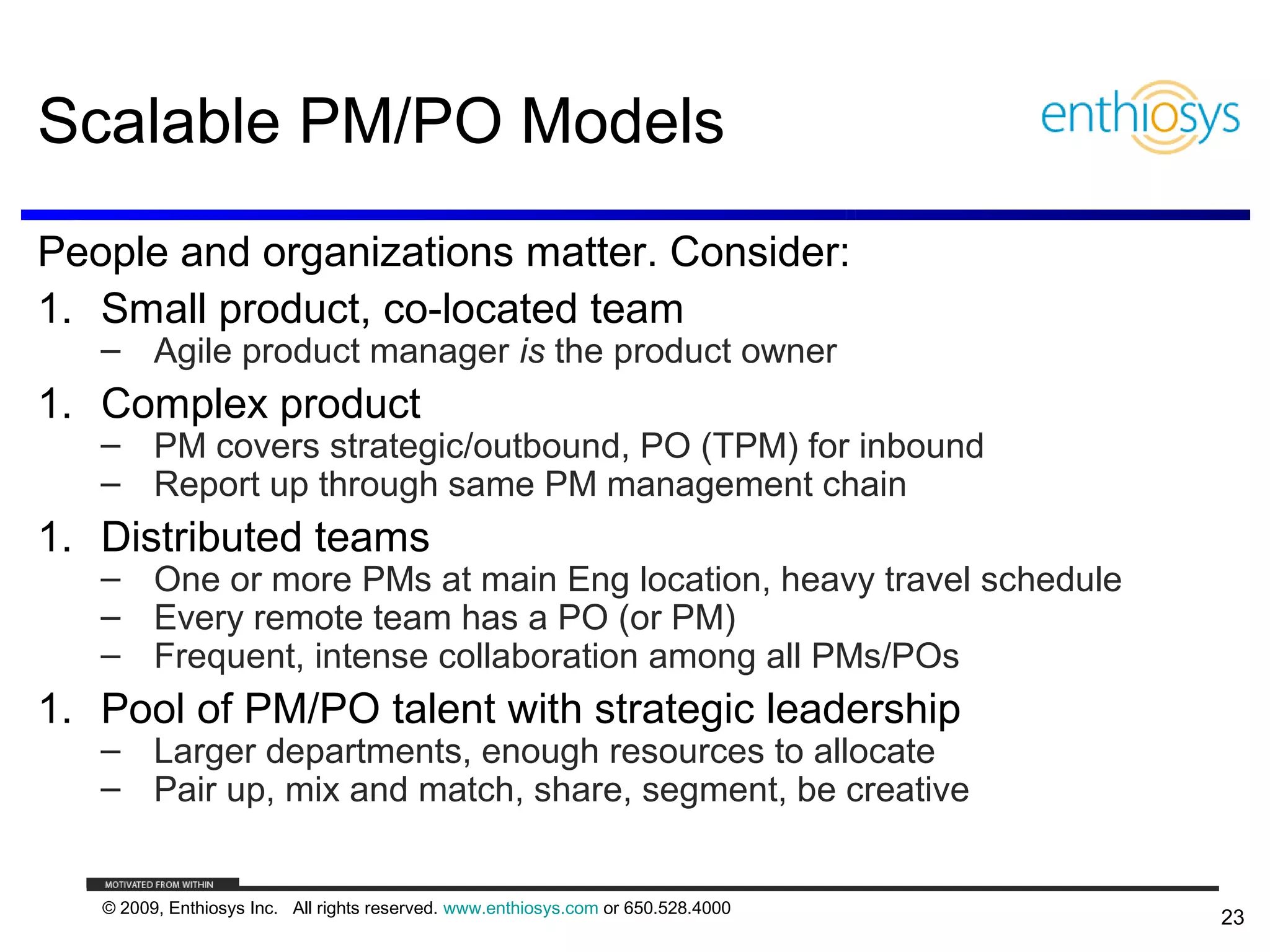 Scalable PM/PO Models
People and organizations matter. Consider:
1. Small product, co-located team
   – Agile product manager is the product owner
1. Complex product
   – PM covers strategic/outbound, PO (TPM) for inbound
   – Report up through same PM management chain
1. Distributed teams
   – One or more PMs at main Eng location, heavy travel schedule
   – Every remote team has a PO (or PM)
   – Frequent, intense collaboration among all PMs/POs
1. Pool of PM/PO talent with strategic leadership
   – Larger departments, enough resources to allocate
   – Pair up, mix and match, share, segment, be creative


   © 2009, Enthiosys Inc. All rights reserved. www.enthiosys.com or 650.528.4000
                                                                                   23
 