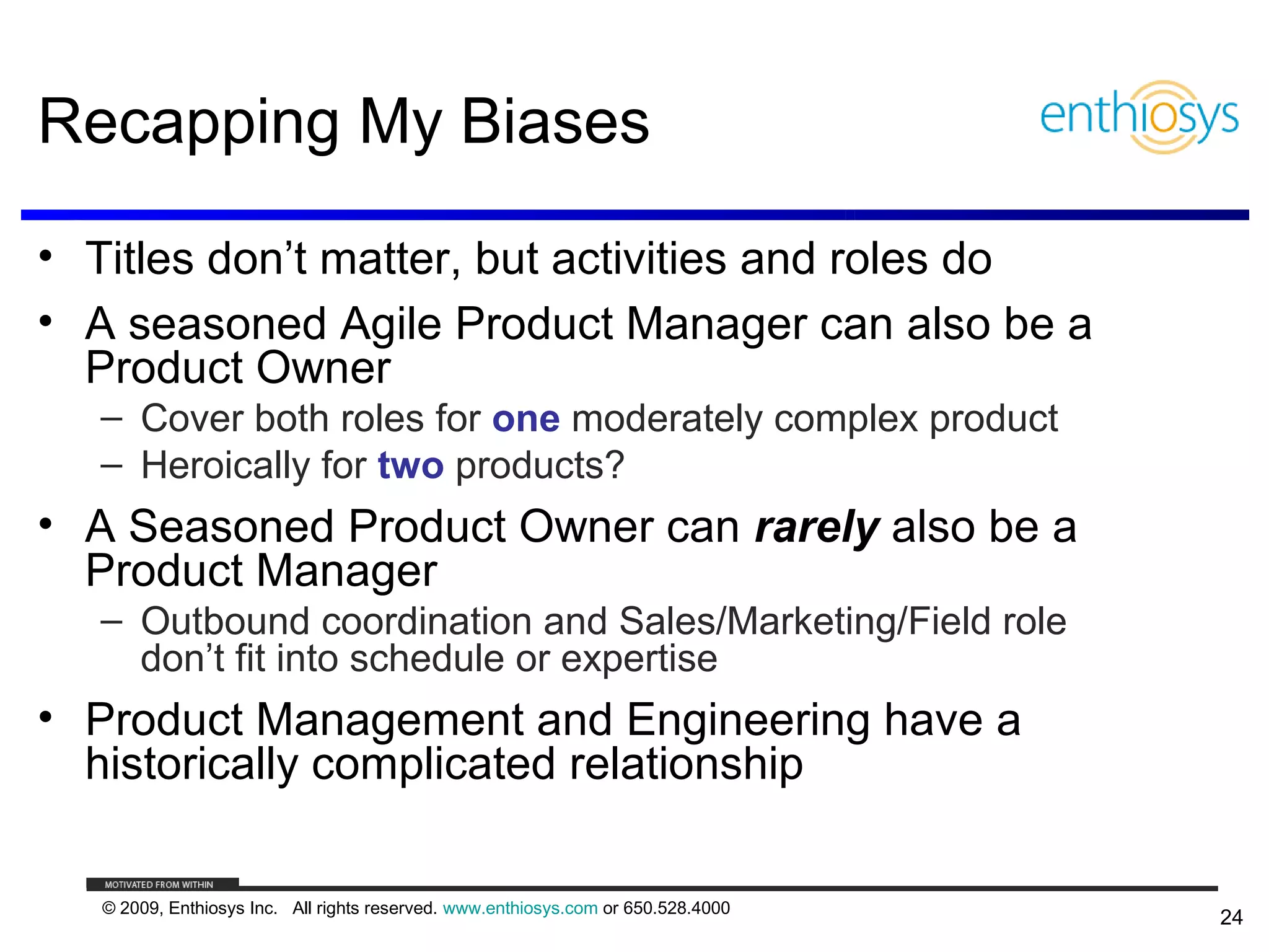 Recapping My Biases

• Titles don’t matter, but activities and roles do
• A seasoned Agile Product Manager can also be a
  Product Owner
   – Cover both roles for one moderately complex product
   – Heroically for two products?
• A Seasoned Product Owner can rarely also be a
  Product Manager
   – Outbound coordination and Sales/Marketing/Field role
     don’t fit into schedule or expertise
• Product Management and Engineering have a
  historically complicated relationship

   © 2009, Enthiosys Inc. All rights reserved. www.enthiosys.com or 650.528.4000
                                                                                   24
 