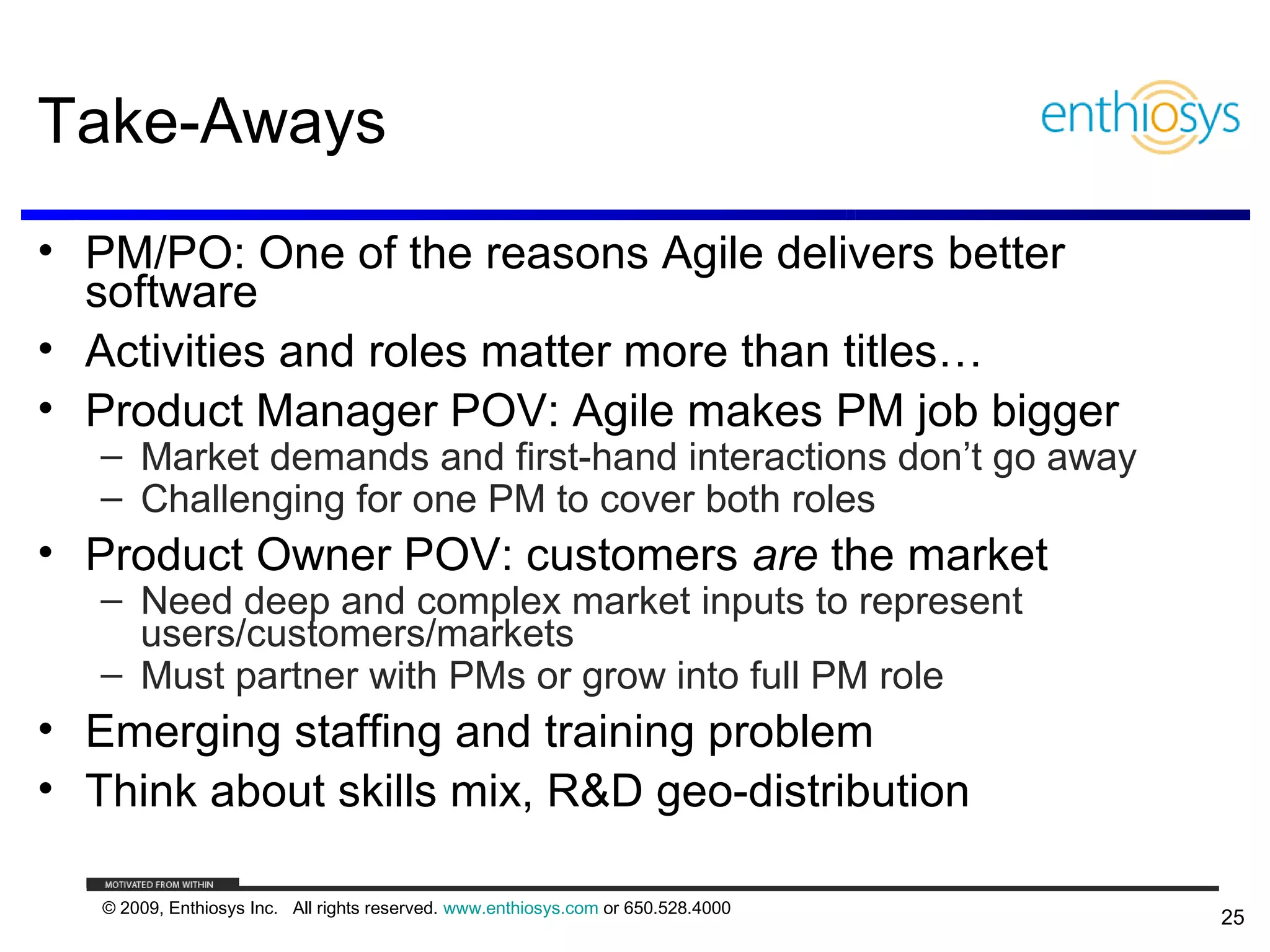Take-Aways
• PM/PO: One of the reasons Agile delivers better
  software
• Activities and roles matter more than titles…
• Product Manager POV: Agile makes PM job bigger
   – Market demands and first-hand interactions don’t go away
   – Challenging for one PM to cover both roles
• Product Owner POV: customers are the market
   – Need deep and complex market inputs to represent
     users/customers/markets
   – Must partner with PMs or grow into full PM role
• Emerging staffing and training problem
• Think about skills mix, R&D geo-distribution

   © 2009, Enthiosys Inc. All rights reserved. www.enthiosys.com or 650.528.4000
                                                                                   25
 