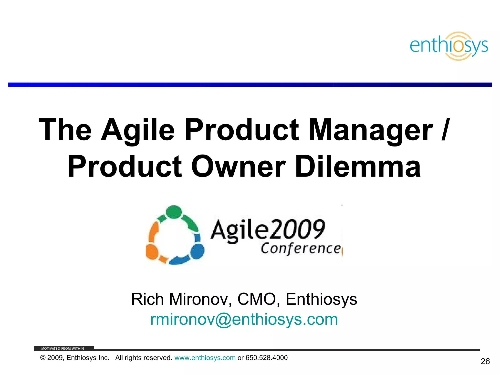 The Agile Product Manager /
  Product Owner Dilemma



                            Rich Mironov, CMO, Enthiosys
                              rmironov@enthiosys.com

© 2009, Enthiosys Inc. All rights reserved. www.enthiosys.com or 650.528.4000
                                                                                26
 