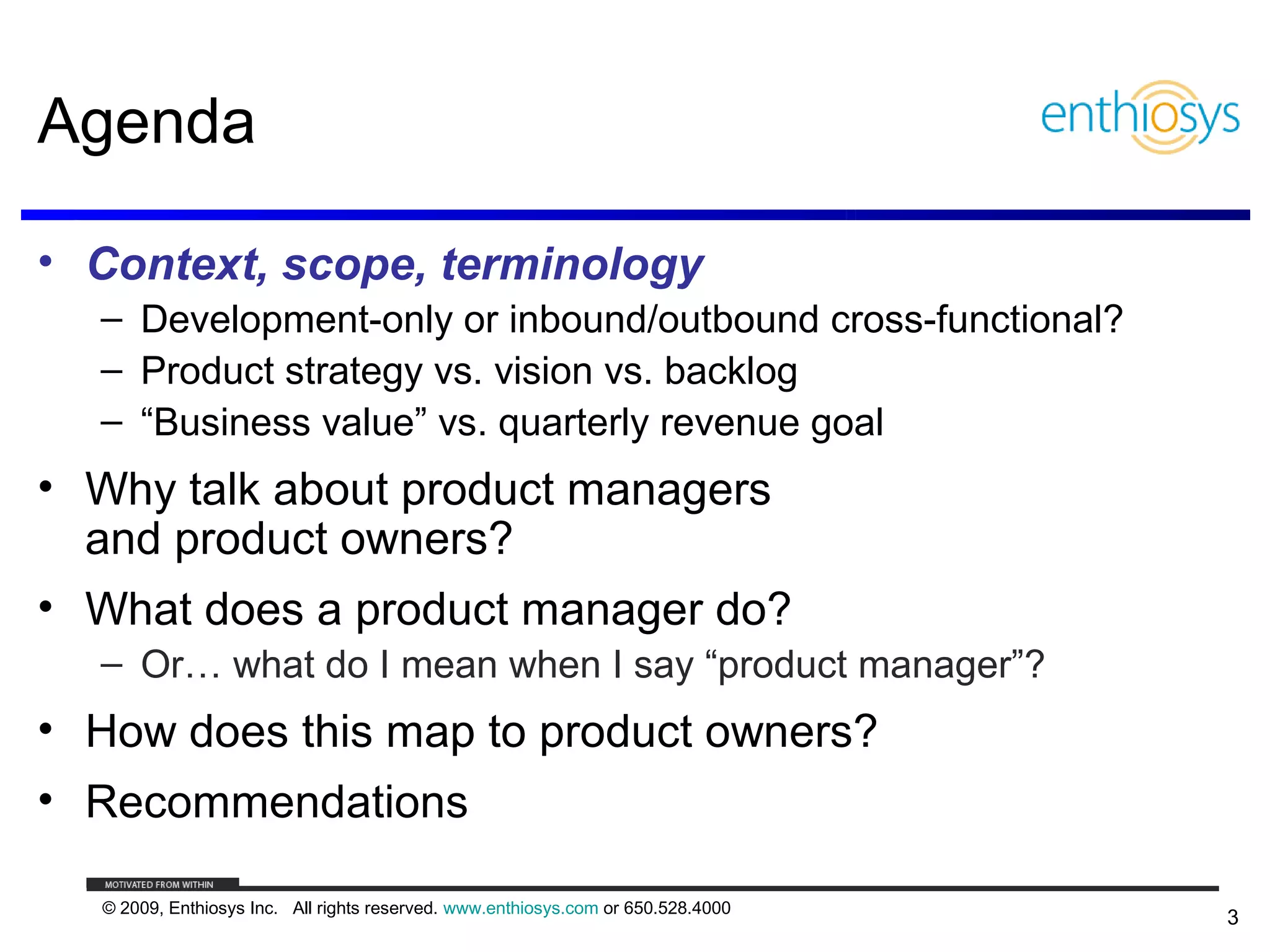 Agenda

• Context, scope, terminology
  – Development-only or inbound/outbound cross-functional?
  – Product strategy vs. vision vs. backlog
  – “Business value” vs. quarterly revenue goal
• Why talk about product managers
  and product owners?
• What does a product manager do?
  – Or… what do I mean when I say “product manager”?
• How does this map to product owners?
• Recommendations

  © 2009, Enthiosys Inc. All rights reserved. www.enthiosys.com or 650.528.4000
                                                                                  3
 