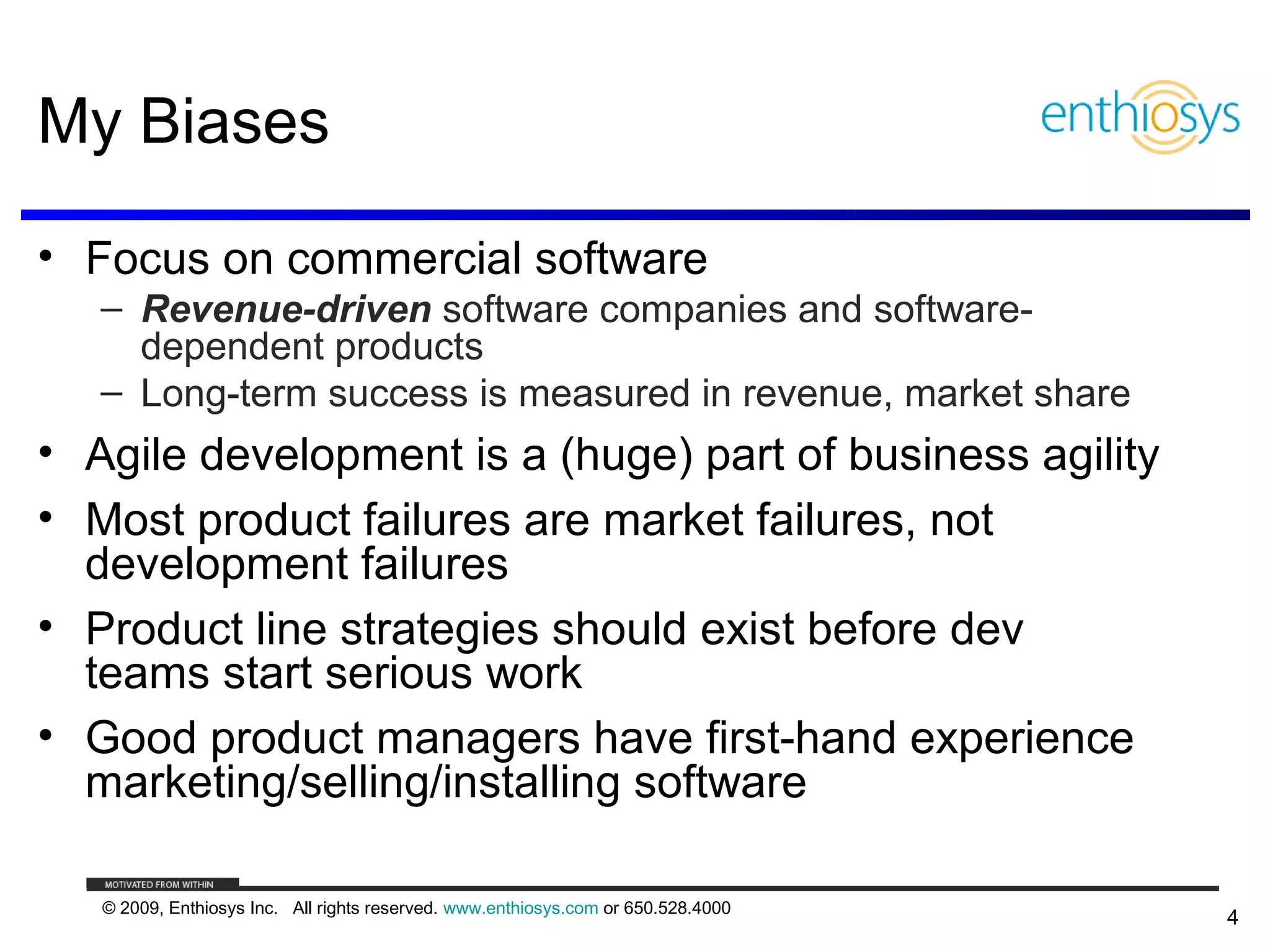 My Biases

• Focus on commercial software
   – Revenue-driven software companies and software-
     dependent products
   – Long-term success is measured in revenue, market share
• Agile development is a (huge) part of business agility
• Most product failures are market failures, not
  development failures
• Product line strategies should exist before dev
  teams start serious work
• Good product managers have first-hand experience
  marketing/selling/installing software

   © 2009, Enthiosys Inc. All rights reserved. www.enthiosys.com or 650.528.4000
                                                                                   4
 