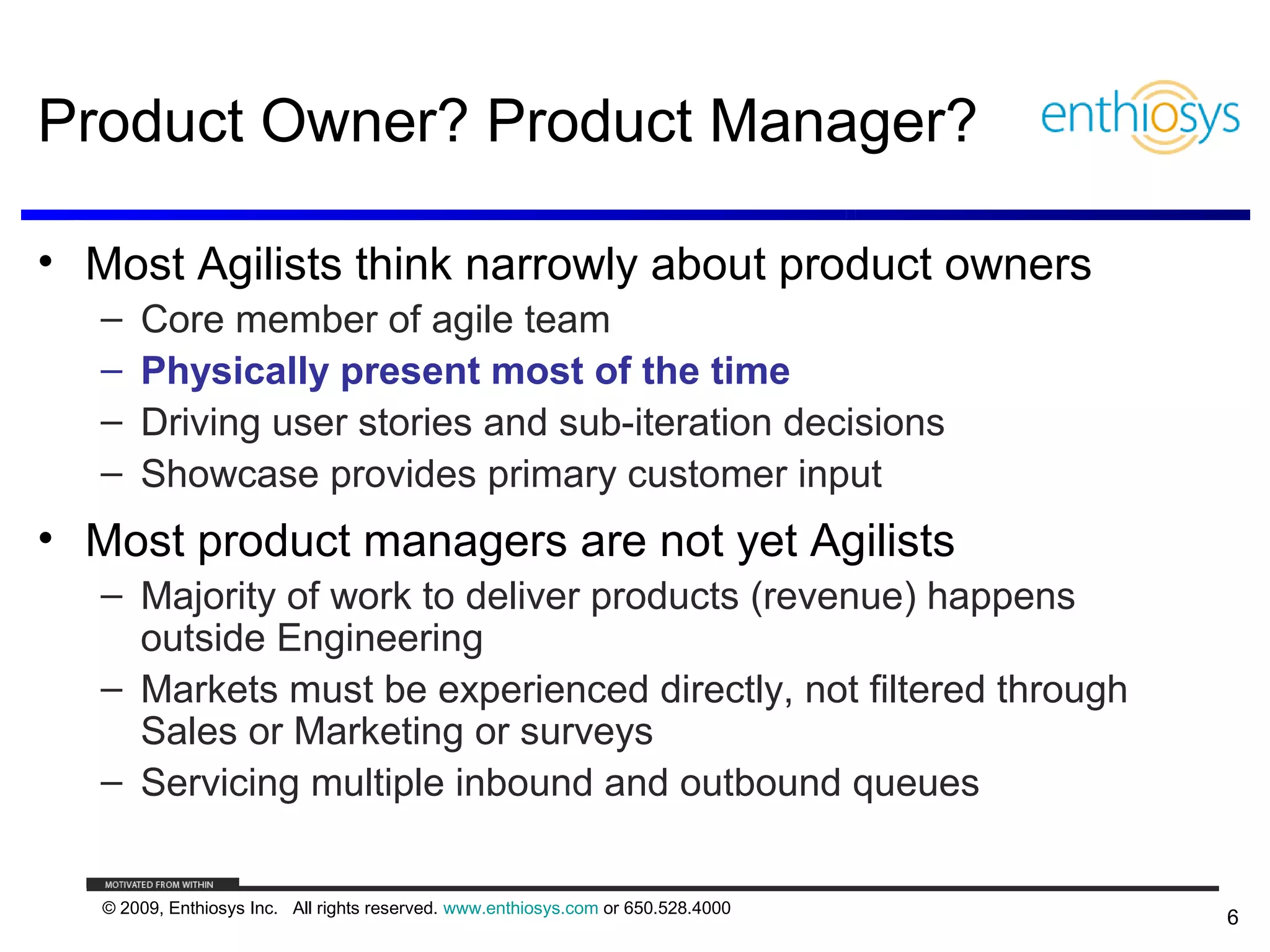 Product Owner? Product Manager?

• Most Agilists think narrowly about product owners
   –   Core member of agile team
   –   Physically present most of the time
   –   Driving user stories and sub-iteration decisions
   –   Showcase provides primary customer input
• Most product managers are not yet Agilists
   – Majority of work to deliver products (revenue) happens
     outside Engineering
   – Markets must be experienced directly, not filtered through
     Sales or Marketing or surveys
   – Servicing multiple inbound and outbound queues


   © 2009, Enthiosys Inc. All rights reserved. www.enthiosys.com or 650.528.4000
                                                                                   6
 