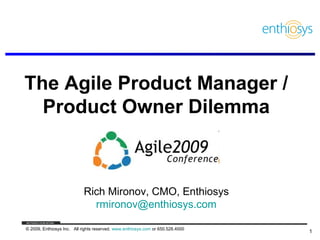 The Agile Product Manager /
  Product Owner Dilemma



                            Rich Mironov, CMO, Enthiosys
                              rmironov@enthiosys.com

© 2009, Enthiosys Inc. All rights reserved. www.enthiosys.com or 650.528.4000
                                                                                1
 