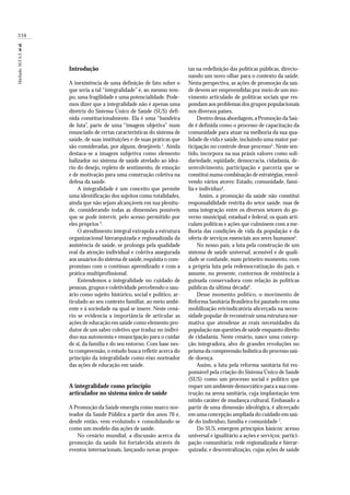 336
Machado,M.F.A.S.etal.
Introdução
A inexistência de uma definição de fato sobre o
que seria a tal “integralidade” é, ao mesmo tem-
po, uma fragilidade e uma potencialidade. Pode-
mos dizer que a integralidade não é apenas uma
diretriz do Sistema Único de Saúde (SUS) defi-
nida constitucionalmente. Ela é uma “bandeira
de luta”, parte de uma “imagem objetiva” num
enunciado de certas características do sistema de
saúde, de suas instituições e de suas práticas que
são consideradas, por alguns, desejáveis 1
. Ainda
destaca-se a imagem subjetiva como elemento
balizador no sistema de saúde atrelado ao ideá-
rio do desejo, repleto de sentimento, de emoção
e de motivação para uma construção coletiva na
defesa da saúde.
A integralidade é um conceito que permite
uma identificação dos sujeitos como totalidades,
ainda que não sejam alcançáveis em sua plenitu-
de, considerando todas as dimensões possíveis
que se pode intervir, pelo acesso permitido por
eles próprios 2
.
O atendimento integral extrapola a estrutura
organizacional hierarquizada e regionalizada da
assistência de saúde, se prolonga pela qualidade
real da atenção individual e coletiva assegurada
aos usuários do sistema de saúde,requisita o com-
promisso com o contínuo aprendizado e com a
prática multiprofissional.
Entendemos a integralidade no cuidado de
pessoas,grupos e coletividade percebendo o usu-
ário como sujeito histórico, social e político, ar-
ticulado ao seu contexto familiar, ao meio ambi-
ente e à sociedade na qual se insere. Neste cená-
rio se evidencia a importância de articular as
ações de educação em saúde como elemento pro-
dutor de um saber coletivo que traduz no indiví-
duo sua autonomia e emancipação para o cuidar
de si, da família e do seu entorno. Com base nes-
ta compreensão, o estudo busca refletir acerca do
princípio da integralidade como eixo norteador
das ações de educação em saúde.
A integralidade como princípio
articulador no sistema único de saúde
A Promoção da Saúde emergiu como marco nor-
teador da Saúde Pública a partir dos anos 70 e,
desde então, vem evoluindo e consolidando-se
como um modelo das ações de saúde.
No cenário mundial, a discussão acerca da
promoção da saúde foi fortalecida através de
eventos internacionais, lançando novas propos-
tas na redefinição das políticas públicas, direcio-
nando um novo olhar para o contexto da saúde.
Nesta perspectiva, as ações de promoção da saú-
de devem ser empreendidas por meio de um mo-
vimento articulado de políticas sociais que res-
pondam aos problemas dos grupos populacionais
nos diversos países.
Dentro dessa abordagem,a Promoção da Saú-
de é definida como o processo de capacitação da
comunidade para atuar na melhoria da sua qua-
lidade de vida e saúde, incluindo uma maior par-
ticipação no controle desse processo3
. Neste sen-
tido, incorpora na sua práxis valores como soli-
dariedade, eqüidade, democracia, cidadania, de-
senvolvimento, participação e parceria que se
constitui numa combinação de estratégias,envol-
vendo vários atores: Estado, comunidade, famí-
lia e indivíduo4
.
Assim, a promoção da saúde não constitui
responsabilidade restrita do setor saúde, mas de
uma integração entre os diversos setores do go-
verno municipal, estadual e federal, os quais arti-
culam políticas e ações que culminem com a me-
lhoria das condições de vida da população e da
oferta de serviços essenciais aos seres humanos5
.
No nosso país, a luta pela construção de um
sistema de saúde universal, acessível e de quali-
dade se confunde, num primeiro momento, com
a própria luta pela redemocratização do país, e
assume, no presente, contornos de resistência à
guinada conservadora com relação às políticas
públicas da última década6
.
Desse momento político, o movimento de
Reforma Sanitária Brasileira foi pautado em uma
mobilização reivindicatória alicerçada na neces-
sidade popular de reconstruir uma estrutura nor-
mativa que atendesse as reais necessidades da
população nas questões de saúde enquanto direito
de cidadania. Neste cenário, nasce uma concep-
ção integradora, alvo de grandes revoluções no
prisma da compreensão holística do processo saú-
de-doença.
Assim, a luta pela reforma sanitária foi res-
ponsável pela criação do Sistema Único de Saúde
(SUS) como um processo social e político que
requer um ambiente democrático para a sua cons-
trução na arena sanitária, cuja implantação tem
nítido caráter de mudança cultural. Embasado a
partir de uma dimensão ideológica, é alicerçado
em uma concepção ampliada do cuidado em saú-
de do indivíduo, família e comunidade 7
.
Do SUS, emergem princípios básicos: acesso
universal e igualitário a ações e serviços; partici-
pação comunitária; rede regionalizada e hierar-
quizada; e descentralização, cujas ações de saúde
 