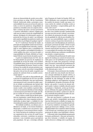 337
Ciência&SaúdeColetiva,12(2):335-342,2007
devem ser desenvolvidas de acordo com as dire-
trizes previstas no artigo 198 da Constituição
Federal, obedecendo ainda a princípios como:
universalidade de acesso aos serviços de saúde em
todos os níveis de assistência; integralidade de
assistência,entendida como um conjunto articu-
lado e contínuo das ações e serviços preventivos
e curativos, individuais e coletivos, exigidos para
cada caso em todos os níveis de complexidade do
sistema; divulgação de informações quanto ao
potencial dos serviços de saúde e sua utilização
pelo usuário; igualdade da assistência à saúde,sem
preconceitos ou privilégios de qualquer espécie8
.
Na 11ª Conferência Nacional de Saúde, os
princípios da integralidade assistencial,da huma-
nização e da eqüidade foram reiterados, constitu-
indo-se como objetivos para a consolidação do
SUS, como também a necessidade de fortalecer o
caráter público das ações e serviços de saúde e a
responsabilidade do Estado, definida na Consti-
tuição Federal, no provimento da saúde ao povo9
.
A partir da implementação do SUS, não só
foi desencadeado um processo de ampliação na
quantidade de serviços de saúde, como também
na qualidade destes, já que um de seus princípios
é o da integralidade da atenção. Tratava-se então,
de buscar um modelo de atenção primária à saú-
de que desse conta de concretizar a integralidade
das ações e dos serviços de saúde,ocupando uma
posição de confronto frente ao modelo conven-
cional vigente 10
.
Entretanto, não pode ser desconsiderado que
o processo de implantação do SUS teve que lidar
com inúmeras limitações, visto que representava
uma proposta de ação renovada em saúde, quan-
do na verdade os profissionais não haviam sido
formados em consonância com o modelo de pro-
moção à saúde, como também os gestores depa-
ravam-se com inúmeras dúvidas ao tentar adequar
a estruturação de ações básicas de saúde, sem dis-
por na ocasião de recursos para esta finalidade.
Assim, embora a saúde seja um direito garan-
tido em constituição, a práxis desvela uma enor-
me contradição entre essas conquistas sociais es-
tabelecidas no plano legal e a realidade de crise
vivenciada pelos usuários e profissionais do setor11
.
Tal realidade mobilizou, nos últimos anos, o
Ministério da Saúde, as Secretarias Estaduais e
Municipais a estabelecerem mecanismos capa-
zes de assegurar a concretização dessas conquis-
tas. Várias iniciativas de mudanças nos proces-
sos organizativos dos serviços de saúde foram
esboçadas; entretanto, consistiam em projetos
pontuais e com resultados pouco perceptíveis
pela população. Até que a estratégia utilizada
pelo Programa de Saúde da Família (PSF) em
1994 é idealizada, com o propósito de mudança
do modelo da atenção à saúde, que passa a ter
como núcleo do cuidado às famílias, sendo as
mesmas abordadas e compreendidas partir do
meio onde vivem12
.
Em seus dez anos de existência,o PSF está sen-
do visto como modelo inovador, fundamentado
em uma nova ética social e cultural, concretizan-
do o ideário de promoção da saúde, na perspec-
tiva da qualidade de vida do povo brasileiro. En-
tretanto, sua sustentabilidade requer o estabele-
cimento contínuo de parcerias intersetoriais, ar-
ticulando ações interdisciplinares de assistência,
prevenção e promoção da saúde12
.Dentre as ações
do PSF, emergem as ações educativas como fer-
ramenta essencial para incentivar a auto-estima
e o autocuidado dos membros das famílias, pro-
movendo reflexões que conduzam a modificações
nas atitudes e comportamentos.
A atribuição dos profissionais de saúde como
agentes de mudança no contexto de atenção à fa-
mília passa a ser de facilitadores no processo da
educação em saúde. Essa perspectiva converge
para a formação continuada dos profissionais de
saúde visto que “uma profunda renovação das
organizações de saúde não se faz sem uma políti-
ca de educação para o setor” 13
.
A formação e desenvolvimento dos trabalha-
dores de saúde têm como desafio não dicotomi-
zar a atenção individual da atenção coletiva, as
doenças e adoecimentos da vigilância da saúde; a
qualidade de vida (biologia) do andar da vida
(produção subjetiva); não fragmentar os grupos
de trabalhadores (da gestão, da atenção e da vigi-
lância); não perder o conceito de atenção inte-
gral à saúde e realizar o trabalho educativo junto
à população e, finalmente, aceitar que há incer-
teza na definição dos papéis profissionais, onde
há alternância de saberes e práticas de cada nú-
cleo constituído das profissões de saúde e do cam-
po da atenção integral à saúde13
.
Para que seja possível a realização de uma
prática que atenda à integralidade, precisamos
exercitar efetivamente o trabalho em equipe, des-
de o processo de formação do profissional de saú-
de. É preciso estabelecer estratégias de aprendi-
zagem que favoreçam o diálogo, a troca, a trans-
disciplinaridade entre os distintos saberes formais
e não-formais que contribuam para as ações de
promoção de saúde a nível individual e coletivo.
A discussão sobre integralidade perpassa pela
formação profissional e educação permanente,
que deve estimular o trabalho em equipe, de
modo a favorecer o diálogo entre os profissionais
 