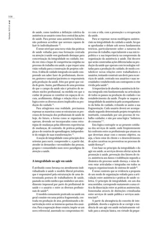338
Machado,M.F.A.S.etal.
de saúde, como também a definição coletiva da
assistência ao usuário como foco central das ações
de saúde. Para prestar uma assistência holística,
não podemos acreditar que seremos capazes de
fazê-lo individualmente 14
.
É nesse nível que uma nova visão das práticas
de saúde voltadas para essa formação centrada
na atenção à saúde vem ganhando destaque para
concretização da integralidade no cuidado, ten-
do em vista o leque de competências exigidas no
processo de trabalho em saúde, o que requer uma
visão voltada para a construção de projetos cole-
tivos.A idéia de cuidado integrado em saúde com-
preende um saber fazer de profissionais, docen-
tes, gestores e usuários/pacientes co-responsáveis
pela produção da saúde, feito por gente que cui-
da de gente.Assim, partilhamos de uma premissa
de que o campo da saúde não é privativo de ne-
nhum núcleo profissional, na medida em que o
cuidar de pessoas se constitui em espaços de es-
cuta, acolhimento, diálogo e relação ética e dia-
lógica entre os diversos atores implicados na pro-
dução do cuidado 15
.
Para atingirmos essa realidade, precisamos
repensar as maneiras como se estruturam os pro-
cessos de formação dos profissionais de saúde de
hoje, do futuro, a forma como se organizam e
operam, devendo ser incorporados como estra-
tégias de mudanças pelas diferentes experiências
de mudanças, de conteúdo, de práticas pedagó-
gicas e de cenários de aprendizagem,independen-
te do estágio de suas transformações 15
.
A noção de integralidade como princípio deve
orientar para ouvir, compreender e, a partir daí,
atender às demandas e necessidades das pessoas,
grupos e comunidades num novo paradigma de
atenção a saúde.
A integralidade no agir em saúde
É atribuído como herança no atendimento indi-
vidualizado à saúde o modelo liberal privatista,
que é responsável pela estruturação de uma de-
terminada postura de trabalhadores de saúde,
pautado no estilo médico que estabelece um aten-
dimento impessoal por parte do profissional de
saúde e o usuário e entre os diversos profissio-
nais de saúde16
.
O modelo comumente praticado na saúde em
geral consiste em uma prática fragmentada, cen-
trada em produção de atos, predominando a de-
sarticulação entre as inúmeras queixas dos usuá-
rios.Para a superação desse cenário,impõe-se um
novo referencial, assentado no compromisso éti-
co com a vida, com a promoção e a recuperação
da saúde.
Para se repensar novas modelagens assisten-
ciais na integralidade do cuidado a saúde, há que
se aprofundar o debate sob novos fundamentos
teóricos, particularmente sobre a natureza do
processo de trabalho, especialmente a sua micro-
política e a sua importância na compreensão da
organização da assistência à saúde. Daí decorre
que serão construídas ações diferenciadas na pro-
dução da saúde que operam com tecnologias vol-
tadas para a produção do cuidado, de modo a es-
tabelecer novas relações entre trabalhadores e
usuários,tentando construir um devir para os ser-
viços de saúde, centrado nos usuários e suas ne-
cessidades e estabelecendo um contraponto à crise
vivida pela saúde17
.
A importância de abordar a assistência de for-
ma integrada está fundamentada na articulação
de todos os passos na produção do cuidado e no
restabelecimento da saúde. Propõe-se mapear a
integralidade da assistência pelo acompanhamen-
to da linha do cuidado, evitando-se assim a sua
fragmentação. Cada usuário deverá ser acompa-
nhado segundo determinado projeto terapêutico
instituído, comandado por um processo de tra-
balho cuidador, e não por uma lógica “indutora
de consumo”17
.
Esta lógica contrapõe-se ao presente cotidia-
no dos serviços de saúde, onde freqüentemente
há confronto entre os profissionais que atuam ou
que deveriam atuar com o mesmo objetivo, ou
seja, o bem-estar do cliente e o desenvolvimento
de ações curativas ou preventivas no processo de
saúde/doença18
.
Com base no princípio da integralidade e do
agir em saúde, os serviços devem ofertar ações de
promoção à saúde, prevenção dos fatores de ris-
co, assistência aos danos e reabilitação segundo a
dinâmica do processo saúde-doença, e estas de-
vem estar articuladas e integradas em todos os
espaços organizacionais do sistema de saúde19
.
É nesse contexto que se evidencia a proposta
de um modo de organização voltado para a arti-
culação entre assistência e práticas de saúde co-
letiva. O princípio de integralidade, em um dos
seus sentidos, corresponde exatamente a uma crí-
tica da dissociação entre as práticas assistenciais,
fomentadas através de distinções cristalizadas
entre serviços de saúde pública e serviços assis-
tenciais18
.
A partir da abrangência do conceito de inte-
gralidade, desvela a urgência de se corrigir a ten-
dência de um agir em saúde exclusivamente vol-
tado para a atenção básica, em virtude da peque-
 