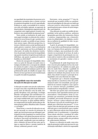 339
Ciência&SaúdeColetiva,12(2):335-342,2007
na capacidade dos municípios de proverem os in-
vestimentos necessários para se prestar serviços
de assistência hospitalar ou serviço especializado.
Evidencia-se, assim, a necessidade de se construí-
rem redes articuladas regionais, na superação da
desarticulação e desintegração organizacional e da
competição entre órgãos gestores, levando à ine-
ficiência e não resolutividade dos sistemas locais20
.
Neste sentido, as instituições de saúde assu-
mem papel estratégico na absorção dos conheci-
mentos de novas formas de agir e produzir inte-
gralidade em saúde, na medida em que reúnem,
num mesmo espaço, diferentes perspectivas, in-
teresses e distintos atores sociais (profissionais de
saúde, gestores e usuários). Assim, as instituições
de saúde representam um lócus privilegiado de
observação e de análise dos elementos constitu-
tivos do princípio institucional da integralidade,
seja quanto às práticas terapêuticas prestadas aos
indivíduos, seja quanto às práticas de saúde di-
fundidas na coletividade21
.
Dentro da concepção de integralidade, desta-
cam-se as ações de educação em saúde como es-
tratégia articulada entre a concepção da realidade
do contexto de saúde e a busca de possibilidades
de atitudesgeradoras de mudanças a partir de cada
profissional de saúde,do trabalho em equipe e dos
diversos serviços que buscam uma transformação
no quadro da saúde da população.
A integralidade como eixo norteador
das ações de educação em saúde
A educação em saúde como área de conhecimen-
to requer uma visão corporificada de distintas ci-
ências, tanto da educação como da saúde, inte-
grando disciplinas como psicologia, sociologia,
filosofia e antropologia. Esse entendimento é re-
forçado ao se afirmar a educação em saúde como
um campo multifacetado, para o qual convergem
diversas concepções, as quais espelham diferen-
tes compreensões do mundo,demarcadas por dis-
tintas posições político-filosóficas sobre o homem
e a sociedade 22
.
Dessa forma, o conceito de educação em saú-
de está ancorado no conceito de promoção da
saúde,que trata de processos que abrangem a par-
ticipação de toda a população no contexto de sua
vida cotidiana e não apenas das pessoas sob risco
de adoecer. Essa noção está baseada em um con-
ceito de saúde, considerado como um estado po-
sitivo e dinâmico de busca de bem-estar, que in-
tegra os aspectos físicos e mentais (ausência de
doença), ambiental, pessoal e social.
Entretanto, várias pesquisas23,24,25
têm de-
monstrado que na prática verifica-se a predomi-
nância de paradigmas de educação em saúde que
reforçam práticas reducionistas, requerendo
questionamentos para o alcance de ações integra-
das e participativas.
Uma educação em saúde nos moldes da inte-
gralidade inclui políticas públicas, ambientes
apropriados para além dos tratamentos clínicos
e curativos, comprometidas com o desenvolvi-
mento da solidariedade e da cidadania, envolvi-
das na melhoria da qualidade de vida e na pro-
moção do homem22
.
A partir do princípio de integralidade, con-
cebe-se que todos os profissionais que trabalham
com o ser humano devem aprimorar uma visão
holístico-ecológica, seja na produção do conhe-
cimento ou na prestação de serviços, de modo a
resgatar a importância da participação nos con-
textos onde se constrói a vida; nos ambientes onde
os movimentos de aprender e ensinar a tecer a
vida se dão24
.
Os profissionais de saúde despertaram inte-
resse crescente pela ampliação do foco dos resul-
tados terapêuticos e de cuidados em saúde, para
além do estado físico, elegendo a qualidade de
vida como um construtor que engloba estados
subjetivos de satisfação das pessoas em seu viver
diário. Esta atitude incorpora o princípio da in-
tegralidade como uma dimensão do cuidar.
É importante que o elemento integralidade
esteja inserido na consciência crítica dos profis-
sionais de saúde e da comunidade, para que par-
tindo de um contexto complexo e com o qual es-
tão em constante interação, possibilitem ações
transformadoras integralizadas e mútuas2
.
Vale dizer que quanto mais conscientizados
nos tornamos, mais capacitados estamos para ser
anunciadores e denunciadores, frente ao com-
promisso que assumimos, permitindo desvelar
a realidade, procurando desmascarar sua miti-
ficação e alcançar a plena realização do traba-
lho humano com ações de transformação da re-
alidade para a libertação das pessoas26,27
. A con-
cepção crítica da educação que pretende ser uma
educação para a conscientização, para a mudan-
ça, para a libertação solicita uma relação de pro-
ximidade entre os profissionais e a população.
Nessa relação educativa, a produção do conhe-
cimento passa a ser coletiva, gerando uma mo-
dificação mútua, porque ambos são portadores
de conhecimentos distintos.
Destaca-se a educação em saúde,como estra-
tégia de promoção à saúde neste processo de cons-
cientização individual e coletiva de responsabili-
 