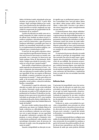 340
Machado,M.F.A.S.etal.
dades e de direitos à saúde,estimulando ações que
atendam aos princípios do SUS. A partir deste
enfoque, eleger estratégias didáticas que condu-
zam a uma transformação dos indivíduos social-
mente inseridos no mundo,ampliando sua capa-
cidade de compreensão da complexidade dos de-
terminantes de ser saudável28
.
A prática da educação em saúde como um ca-
minho integrador do cuidar constitui um espaço
de reflexão-ação, fundado em saberes técnico-ci-
entíficos e populares,culturalmente significativos
para o exercício democrático, capaz de provocar
mudanças individuais e prontidão para atuar na
família e na comunidade, interferindo no contro-
le e na implementação de políticas públicas, con-
tribuindo para a transformação social28
.
O exercício de uma prática educativa crítica,
como experiência especificamente humana,cons-
titui uma forma de intervenção no mundo com-
prometida com o princípio de democracia que
rejeita qualquer forma de discriminação, domi-
nação e integra uma atitude de inovação e reno-
vação na crença de que é possível mudar29
.
Neste sentido,compreendemos a educação em
saúde inspirada nos pensamentos de Freire,“coe-
rente e competente,que testemunha seu gosto pela
vida, sua esperança no mundo melhor, que atesta
sua capacidade de luta, seu respeito às diferenças
da realidade, a maneira consistente com que vive
sua presença no mundo”29
.Assim,para educar em
saúde, se faz necessário estar aberto ao contorno
geográfico, social, político, cultural do indivíduo,
família e comunidade.
É incontestável o papel do enfermeiro como
educador em saúde, seja na sua versão individual
ou coletiva. Entretanto, estudo sobre as práticas
de educação em saúde no PSF realizadas por esse
profissional em Fortaleza,CE identificou um des-
preparo técnico para exercer esta prática de modo
articulado aos princípios do SUS, como também
a dominância das ações clínicas, individuais e bu-
rocráticas exigidas dentro das Unidades Básicas de
Saúde da Família30
.
Em outro estudo, também desenvolvido com
enfermeiras que atuam em Unidades Básicas de
Saúde, evidenciou-se a dificuldade dos profissio-
nais em acreditarem realmente nos seres huma-
nos com os quais interagem, em sua capacidade
de aprender e administrar a própria vida. Como
proposta, os atores advogam a integração entre
conhecimento profissional e saber popular como
metodologia orientadora tanto do processo de
educação na saúde, como dos programas de edu-
cação em saúde31
.
Assumir a integralidade na educação em saú-
de significa que os profissionais passem a perce-
ber a comunidade como“seres que sabem, sabem
que sabem, sabem porque sabem, sabem como
sabem, e sabem dizer a terceiros o que sabem e
não menos importante, agem conseqüentemente
aos seus saberes”32
.
O desenvolvimento desta relação indivíduo/
sociedade, com base no princípio democrático e
o aprimoramento da relação indivíduo/espécie,no
sentido da realização da humanidade; ou seja, a
permanência integrada dos indivíduos no desen-
volvimento mútuo dos termos da tríade indiví-
duo/sociedade/espécie,deve constituir um enten-
dimento primordial na busca pela hominização
na humanização e pelo acesso à cidadania terrena
no caminho de uma comunidade planetária or-
ganizada33
.
A construção do processo educativo em saúde
que atenda ao princípio da integralidade como
eixo norteador das ações de saúde requer a parti-
cipação ativa da população na leitura e reflexão
crítica de sua realidade, das estruturas socioeco-
nômicas como constituintes de acessos na busca
por condições humanas dignas, como sujeito his-
tórico e social, possuidor em sua dimensão holís-
tica de interfaces integradas e permeadas pelo pro-
cesso autônomo das descobertas e inquietações
frente ao modo de viver em sociedade exercendo
sua cidadania.
Reflexões finais
O princípio da integralidade como eixo nortea-
dor das ações de educação em saúde deve estar
articulado à urgência de se corrigir a tendência
de um agir em saúde fragmentado e desarticu-
lado, embasado em uma postura autoritária, ver-
ticalizada de imposição de um saber científico
descontextualizado e inerte dos anseios e dese-
jos da população no tocante a sua saúde e con-
dições de vida.
Evidencia-se, assim, a necessidade de se per-
ceber a integralidade como princípio em vários
níveis de discussões e das práticas na área de saú-
de, alicerçado em um novo paradigma prepara-
do para ouvir, entender e, a partir daí, atender
às demandas e necessidades das pessoas, grupos
e coletividades.
A evocação apresentada busca configurar uma
análise da integralidade da atenção à saúde como
eixo estruturante da necessidade da mudança a
partir da formação das políticas públicas de saú-
de, dos serviços, suas práticas e, por fim, dos pro-
fissionais de saúde que assim poderão defender
 