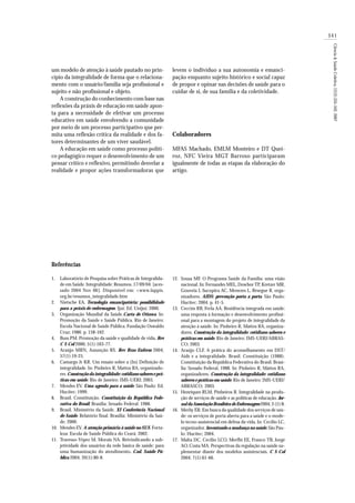341
Ciência&SaúdeColetiva,12(2):335-342,2007
um modelo de atenção à saúde pautado no prin-
cípio da integralidade de forma que o relaciona-
mento com o usuário/família seja profissional e
sujeito e não profissional e objeto.
A construção do conhecimento com base nas
reflexões da práxis de educação em saúde apon-
ta para a necessidade de efetivar um processo
educativo em saúde envolvendo a comunidade
por meio de um processo participativo que per-
mita uma reflexão crítica da realidade e dos fa-
tores determinantes de um viver saudável.
A educação em saúde como processo políti-
co pedagógico requer o desenvolvimento de um
pensar crítico e reflexivo, permitindo desvelar a
realidade e propor ações transformadoras que
levem o indivíduo a sua autonomia e emanci-
pação enquanto sujeito histórico e social capaz
de propor e opinar nas decisões de saúde para o
cuidar de si, de sua família e da coletividade.
Colaboradores
MFAS Machado, EMLM Monteiro e DT Quei-
roz, NFC Vieira MGT Barroso participaram
igualmente de todas as etapas da elaboração do
artigo.
RRRRReeeeefffffeeeeerênciasrênciasrênciasrênciasrências
Laboratório de Pesquisa sobre Práticas de Integralida-
de em Saúde. Integralidade: Resumos. 17/09/04. [aces-
sado 2004 Nov 06]. Disponível em: <www.lappis.
org.br/resumos_integralidade.htm
Nietsche EA. Tecnologia emancipatória: possibilidade
para a práxis de enfermagem. Ijuí: Ed. Unijuí; 2000.
Organização Mundial da Saúde.Carta de Ottawa. In:
Promoção da Saúde e Saúde Pública. Rio de Janeiro:
Escola Nacional de Saúde Pública. Fundação Oswaldo
Cruz; 1986. p. 158-162.
Buss PM. Promoção da saúde e qualidade de vida. Rev
C S Col 2000; 5(1):163-77.
Araújo MRN, Assunção RS. Rev Bras Enferm 2004;
57(1):19-25.
Camargo Jr KR. Um ensaio sobre a (In) Definição de
integralidade. In: Pinheiro R, Mattos RA, organizado-
res.Construção da integralidade: cotidiano saberes e prá-
ticas em saúde. Rio de Janeiro: IMS-UERJ; 2003.
Mendes EV. Uma agenda para a saúde. São Paulo: Ed.
Hucitec; 1999.
Brasil. Constituição. Constituição da República Fede-
rativa do Brasil. Brasília: Senado Federal. 1988.
Brasil. Ministério da Saúde. XI Conferência Nacional
de Saúde. Relatório final. Brasília: Ministério da Saú-
de; 2000.
Mendes EV. A atenção primária à saúde no SUS. Forta-
leza: Escola de Saúde Pública do Ceará; 2002.
Travesso-Yépez M, Morais NA. Reivindicando a sub-
jetividade dos usuários da rede básica de saúde: para
uma humanização do atendimento. Cad. Saúde Pú-
blica 2004; 20(1):80-8.
Sousa MF. O Programa Saúde da Família: uma visão
nacional. In: Fernandes MEL, Dowbor TP, Kretzer MR,
Gouveia I, Sucupira AC, Menezes L, Resegue R, orga-
nizadores. AIDS: prevenção porta a porta. São Paulo:
Hucitec; 2004. p. 41-5.
Ceccim RB, Ferla AA. Residência integrada em saúde:
uma resposta à formação e desenvolvimento profissi-
onal para a montagem do projeto de integralidade da
atenção à saúde. In: Pinheiro R, Mattos RA, organiza-
dores. Construção da integralidade: cotidiano saberes e
práticas em saúde. Rio de Janeiro: IMS-UERJ/ABRAS-
CO; 2003.
Araújo CLF. A prática do aconselhamento em DST/
Aids e a integralidade. Brasil. Constituição (1988).
Constituição da República Federativa do Brasil. Brasí-
lia: Senado Federal, 1988. In: Pinheiro R, Mattos RA,
organizadores. Construção da integralidade: cotidiano
saberes e práticas em saúde. Rio de Janeiro: IMS-UERJ/
ABRASCO; 2003.
Henriques RLM, Pinheiros R. Integralidade na produ-
ção de serviços de saúde e as políticas de educação. Jor-
nal daAssociação Brasileira de Enfermagem 2004; 3 (1):8.
Merhy ER. Em busca da qualidade dos serviços de saú-
de: os serviços de porta aberta para a saúde e o mode-
lo tecno-assistencial em defesa da vida. In: Cecílio LC,
organizador. Inventando a mudança na saúde.São Pau-
lo: Hucitec; 2004.
Malta DC, Cecilio LCO, Merfhi EE, Franco TB, Jorge
AO, Costa MA. Perspectivas da regulação na saúde su-
plementar diante dos modelos assistenciais. C S Col
2004; 7(1):61-66.
1.
2.
3.
4.
5.
6.
7.
8.
9.
10.
11.
12.
13.
14.
15.
16.
17.
 