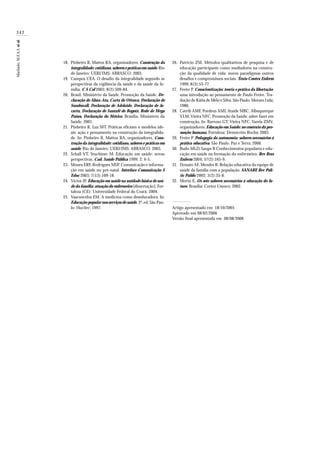342
Machado,M.F.A.S.etal.
Pinheiro R, Mattos RA, organizadores. Construção da
integralidade: cotidiano, saberes e práticas em saúde.Rio
de Janeiro: UERJ/IMS: ABRASCO; 2003.
Campos CEA. O desafio da integralidade segundo as
perspectivas da vigilância da saúde e da saúde da fa-
mília. C S Col 2003; 8(2):509-84.
Brasil. Ministério da Saúde. Promoção da Saúde. De-
claração de Alma-Ata, Carta de Ottawa, Declaração de
Sundswall, Declaração de Adelaide, Declaração de Ja-
carta, Declaração de Santafé de Bogotá, Rede de Mega
Países, Declaração do México. Brasília, Ministério da
Saúde; 2001.
Pinheiro R, Luz MT. Práticas eficazes x modelos ide-
ais: ação e pensamento na construção da integralida-
de. In: Pinheiro R, Mattos RA, organizadores. Cons-
trução da integralidade: cotidiano, saberes e práticas em
saúde. Rio de Janeiro: UERJ/IMS: ABRASCO; 2003.
Schall VT, Stuchiner M. Educação em saúde: novas
perspectivas. Cad. Saúde Pública 1999; 2: 4-5.
Moura ERF, Rodrigues MSP. Comunicação e informa-
ção em saúde no pré-natal. Interface-Comunicação S
Educ 2003; 7(13):109-18.
Victor JF. Educação em saúde na unidade básica de saú-
de da família: atuação do enfermeiro [dissertação]. For-
taleza (CE): Universidade Federal do Ceará; 2004.
Vasconcelos EM. A medicina como deseducadora. In:
Educação popular nos serviços de saúde. 3ª. ed. São Pau-
lo: Hucitec; 1997.
Patrício ZM. Métodos qualitativos de pesquisa e de
educação participante como mediadores na constru-
ção da qualidade de vida: novos paradigmas outros
desafios e compromissos sociais. Texto Contex Enferm
1999; 8(3):53-77.
Freire P. Conscientização: teoria e prática da libertação;
uma introdução ao pensamento de Paulo Freire. Tra-
dução de Kátia de Melo e Silva. São Paulo: Moraes Ltda;
1980.
Catrib AMF, Pordeus AMJ, Ataíde MBC, Albuquerque
VLM,Vieira NFC. Promoção da Saúde: saber fazer em
construção. In: Barroso GT, Vieira NFC, Varela ZMV,
organizadores. Educação em Saúde: no contexto da pro-
moção humana. Fortaleza: Demócrito Rocha; 2003.
Freire P. Pedagogia da autonomia: saberes necessários à
prática educativa. São Paulo: Paz e Terra; 2000.
Budo MLD, Saupe R Conhecimentos populares e edu-
cação em saúde na formação do enfermeiro. Rev Bras
Enferm 2004; 57(2):165-9.
Donato AF, Mendes R. Relação educativa da equipe de
saúde da família com a população. SANARE Rev Polí-
tic Públic 2002; 3(2):35-8.
Morin E. Os sete saberes necessários à educação do fu-
turo. Brasília: Cortez Unesco; 2002.
Artigo apresentado em 18/10/2005
Aprovado em 08/02/2006
Versão final apresentada em 08/08/2006
18.
19.
20.
21.
22.
23.
24.
25.
26.
27.
28.
29.
30.
31.
32.
 