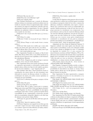 355
(T423) José: Mas, mas não é só/
(T424) Profa.: Isso aí são diferenças o quê?
(T425) Luís: Culturais, então? 
Plano Epistêmico: Percebendo que o conceito de diferenças
culturais continua em construção, a professora enfatiza mais um
modelo de raciocínio (forma de argumentação) típico (embora
não exclusivo) do campo de conhecimento enfocado, qual seja,
argumentação baseada em categorizações. Ou seja, a operação
epistêmica em andamento refere-se à tentativa de definir algo
como membro de uma classe.
(T426) José: E não é só por causa disso que o, [...] vai ser, o
índio, né? 
(T427) Profa.: É, o índio. 
(T428) José: O índio vai ser pi, pior do que o branco só
porque/... 
(T429) Silvana: Porque se todo mundo tivesse a mesma
cultura.../ 
(T430) Luís: Todo mundo não é melhor que o outro, todo
mundo é do mesmo jeito, agora cada um tem a sua cultura. 
(T431) Silvana: Mas se tivesse a mesma cultura, como é que
ia ser? ( ) todo mundo pelado por aqui.
Plano Argumentativo: Tomadas em conjunto, as falas de José
(T426, 428), Silvana (T429, T431) e Luís (T430) introduzem na
discussão um novo ponto de vista: a igualdade (o valor humano?)
dos culturalmente diferentes.
(T432) Profa.: Ninguém po, pode ser porque as pessoas
trabalham, vivem, vivem de modos diferentes.
Plano Argumentativo: Neste turno de fala a professora formula
um argumento aproveitando as informações trazidas pelos
próprios alunos, embora não fique de todo explícito que ponto
de vista ela tenta estabelecer – o quê “ninguém pode ser”.
Plano Epistêmico: Além disso, a fala da professora retoma as
contribuições dos alunos dentro de uma formulação mais
elaborada do conceito de diferença cultural. Ao ratificar as
contribuições dos alunos, ela confere estatuto epistêmico às
conclusões por eles formuladas.  
(T433) Luís: É a diferença de luta para os europeus e de luta
para [...]
(T434) Tadeu: De guerra 
(T435) Luís: De guerra, esses negócios. 
(T436) Profa.: Para os índios e guerra para os europeus.
Alguém quer colocar aqui? Pedro? Fazer mais alguma colocação?
Plano Pragmático: Ao checar a possibilidade de mais alguma
contribuição existir sobre o assunto, a professora mantém aberta
a possibilidade de que a argumentação se desenvolva, seja pela
ação de um participante inespecífico (alguém) ou do aluno que
ela seleciona como próximo falante (Pedro).
 (T437) José: Vê, agora ele (LUÍS) falou tudo bem, agora ele
falou que só/
(T438) Profa.: Agora ele organizou as idéias. 
(T439) José: Organizou, mas naquela hora ele falou que não
ia dar certo o negro viver com o branco porque eram diferentes
as, as culturas e agora ele já falou diferente, ele mudou, mudou/
(T440) Profa.: Ele já mudou a opinião dele/ 
(T441) José: É.
As falas finais do fragmento acima parecem selar um acordo
entreaprofessoraeosalunos(navozdeJosé)quantoàocorrência
de mudança na perspectiva inicial de Luís sobre a natureza das
diferenças, socialmente estabelecidas, entre negros e brancos.
Mesmo que a professora talvez tivesse já compreendido que
questões culturais permeavam as falas de Luís, nem ele nem o
grupo pareciam ter inicialmente essa compreensão. Isso
provavelmente se devia ao fato do conceito de diferença cultural
não estar bem elaborado inicialmente, nem para ele nem para o
grupo como um todo. Embora não se possa, naturalmente,
afirmar que esse conceito esteja agora completamente
estabelecido no entendimento de Luís, pode-se, entretanto,
perceber uma mudança no seu entendimento – uma flexibilização
de sua posição inicial – diante da argumentação gerada.
Argumentação entre Pares (Grupo não Mediado pela Professora). O
fragmento analisado nesta seção registra uma discussão entre
alunos quanto à concordância, ou não, com a afirmação extraída
do livro texto adotado na disciplina em curso: “A violentação
da dignidade do trabalho foi e é uma constante do
desenvolvimento econômico do Brasil” (Medeiros, 1999, p. 121).
Momentos antes da primeira fala transcrita abaixo ser produzida,
Rogério havia concordado com essa afirmação justificando que
“todo dia pode ser visto na televisão o desrespeito aos
trabalhadores e as crianças menores de idade trabalhando”.
(T45) Sandra: Quem discorda de... desse menino aí
(APONTANDO PARA ROGÉRIO)
Plano Pragmático: A pergunta de Sandra convida os colegas a
examinarem o ponto de vista de Rogério, criando inclusive a
possibilidade de discordância em relação ao mesmo. Neste
sentido, pode-se afirmar que sua fala apresenta o referente do
discurso passível de discussão.
Plano Argumentativo: No plano argumentativo, a pergunta
estimula a formulação de pontos de vista alternativos e/ou
objeções à posição de Rogério.
(T46) Sandra: Vai! (APONTANDO PARA FELIPE QUE
LEVANTARA O BRAÇO) 
(T47) Rogério: Esse menino aí tem nome. 
(T48) Sandra: Sim, Rogério. Por que você (APONTANDO
PARA FELIPE) discorda? Por que você discorda de Rogério? 
(T49) Felipe: Sei lá... você tava perguntando quem
discordava... 
(T50) Lucas: Ah Meu Deus... 
(T51) Sandra: Então responde porque você discorda.
PlanoArgumentativo:Em T46,T48eT51SandraestimulaFelipe
a elaborar sua discordância em relação ao argumento de Rogério,
insistindo que o primeiro defenda o posicionamento assumido.
A fala de Sandra, mais uma vez, estimula a implementação de
operações definidoras da argumentação (contra-argumentação,
justificação).
(FELIPE FAZ SINAL DE QUE NÃO SABE) 
(T52)Lucas:Porquevocê(FELIPE)discorda,inteligênciarara?
Psicologia: Reflexão e Crítica, 2005, 18(3), pp.350-357
O Papel do Professor na Construção Discursiva da Argumentação em Sala de Aula
 