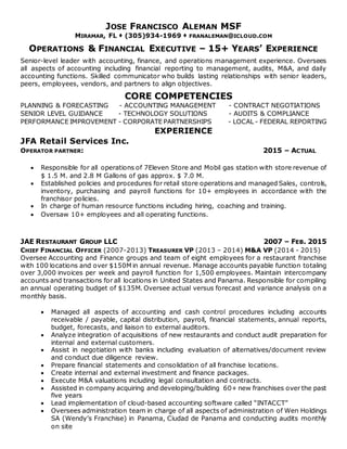 JOSE FRANCISCO ALEMAN MSF
MIRAMAR, FL  (305)934-1969  FRANALEMAN@ICLOUD.COM
OPERATIONS & FINANCIAL EXECUTIVE – 15+ YEARS’ EXPERIENCE
Senior-level leader with accounting, finance, and operations management experience. Oversees
all aspects of accounting including financial reporting to management, audits, M&A, and daily
accounting functions. Skilled communicator who builds lasting relationships with senior leaders,
peers, employees, vendors, and partners to align objectives.
CORE COMPETENCIES
PLANNING & FORECASTING - ACCOUNTING MANAGEMENT - CONTRACT NEGOTIATIONS
SENIOR LEVEL GUIDANCE - TECHNOLOGY SOLUTIONS - AUDITS & COMPLIANCE
PERFORMANCE IMPROVEMENT - CORPORATE PARTNERSHIPS - LOCAL - FEDERAL REPORTING
EXPERIENCE
JFA Retail Services Inc.
OPERATOR PARTNER: 2015 – ACTUAL
 Responsible for all operations of 7Eleven Store and Mobil gas station with store revenue of
$ 1.5 M. and 2.8 M Gallons of gas approx. $ 7.0 M.
 Established policies and procedures for retail store operations and managed Sales, controls,
inventory, purchasing and payroll functions for 10+ employees in accordance with the
franchisor policies.
 In charge of human resource functions including hiring, coaching and training.
 Oversaw 10+ employees and all operating functions.
JAE RESTAURANT GROUP LLC 2007 – FEB. 2015
CHIEF FINANCIAL OFFICER (2007-2013) TREASURER VP (2013 – 2014) M&A VP (2014 - 2015)
Oversee Accounting and Finance groups and team of eight employees for a restaurant franchise
with 100 locations and over $150M in annual revenue. Manage accounts payable function totaling
over 3,000 invoices per week and payroll function for 1,500 employees. Maintain intercompany
accounts and transactions for all locations in United States and Panama. Responsible for compiling
an annual operating budget of $135M. Oversee actual versus forecast and variance analysis on a
monthly basis.
 Managed all aspects of accounting and cash control procedures including accounts
receivable / payable, capital distribution, payroll, financial statements, annual reports,
budget, forecasts, and liaison to external auditors.
 Analyze integration of acquisitions of new restaurants and conduct audit preparation for
internal and external customers.
 Assist in negotiation with banks including evaluation of alternatives/document review
and conduct due diligence review.
 Prepare financial statements and consolidation of all franchise locations.
 Create internal and external investment and finance packages.
 Execute M&A valuations including legal consultation and contracts.
 Assisted in company acquiring and developing/building 60+ new franchises over the past
five years
 Lead implementation of cloud-based accounting software called “INTACCT”
 Oversees administration team in charge of all aspects of administration of Wen Holdings
SA (Wendy’s Franchise) in Panama, Ciudad de Panama and conducting audits monthly
on site
 