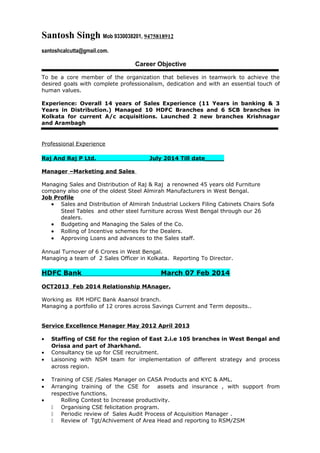 Santosh Singh Mob 9330038201, 9475818912
santoshcalcutta@gmail.com.
Career Objective
To be a core member of the organization that believes in teamwork to achieve the
desired goals with complete professionalism, dedication and with an essential touch of
human values.
Experience: Overall 14 years of Sales Experience (11 Years in banking & 3
Years in Distribution.) Managed 10 HDFC Branches and 6 SCB branches in
Kolkata for current A/c acquisitions. Launched 2 new branches Krishnagar
and Arambagh
Professional Experience
Raj And Raj P Ltd. July 2014 Till date_____
Manager –Marketing and Sales
Managing Sales and Distribution of Raj & Raj a renowned 45 years old Furniture
company also one of the oldest Steel Almirah Manufacturers in West Bengal.
Job Profile
• Sales and Distribution of Almirah Industrial Lockers Filing Cabinets Chairs Sofa
Steel Tables and other steel furniture across West Bengal through our 26
dealers.
• Budgeting and Managing the Sales of the Co.
• Rolling of Incentive schemes for the Dealers.
• Approving Loans and advances to the Sales staff.
Annual Turnover of 6 Crores in West Bengal.
Managing a team of 2 Sales Officer in Kolkata. Reporting To Director.
HDFC Bank March 07 Feb 2014
OCT2013 Feb 2014 Relationship MAnager.
Working as RM HDFC Bank Asansol branch.
Managing a portfolio of 12 crores across Savings Current and Term deposits..
Service Excellence Manager May 2012 April 2013
• Staffing of CSE for the region of East 2.i.e 105 branches in West Bengal and
Orissa and part of Jharkhand.
• Consultancy tie up for CSE recruitment.
• Laisoning with NSM team for implementation of different strategy and process
across region.
• Training of CSE /Sales Manager on CASA Products and KYC & AML.
• Arranging training of the CSE for assets and insurance , with support from
respective functions.
• Rolling Contest to Increase productivity.
 Organising CSE felicitation program.
 Periodic review of Sales Audit Process of Acquisition Manager .
 Review of Tgt/Achivement of Area Head and reporting to RSM/ZSM
 