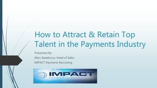 How to Attract & Retain Top
Talent in the Payments Industry
Presented By:
Marc Badalucco, Head of Sales
IMPACT Payments Recruiting
 