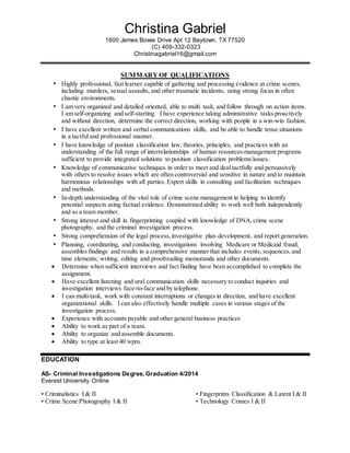 Christina Gabriel
1800 James Bowie Drive Apt 12 Baytown, TX 77520
(C) 409-332-0323
Christinagabriel16@gmail.com
SUMMARY OF QUALIFICATIONS
• Highly professional, fast learner capable of gathering and processing evidence at crime scenes,
including murders, sexual assaults, and other traumatic incidents, using strong focus in often
chaotic environments.
• I am very organized and detailed oriented, able to multi task, and follow through on action items.
I am self-organizing and self-starting. I have experience taking administrative tasks proactively
and without direction, determine the correct direction, working with people in a win-win fashion.
• I have excellent written and verbal communications skills, and be able to handle tense situations
in a tactful and professional manner.
• I have knowledge of position classification law, theories, principles, and practices with an
understanding of the full range of interrelationships of human resources management programs
sufficient to provide integrated solutions to position classification problems/issues.
• Knowledge of communicative techniques in order to meet and deal tactfully and persuasively
with others to resolve issues which are often controversial and sensitive in nature and to maintain
harmonious relationships with all parties. Expert skills in consulting and facilitation techniques
and methods.
• In-depth understanding of the vital role of crime scene management in helping to identify
potential suspects using factual evidence. Demonstrated ability to work well both independently
and as a team member.
• Strong interest and skill in fingerprinting coupled with knowledge of DNA,crime scene
photography, and the criminal investigation process.
• Strong comprehension of the legal process,investigative plan development, and report generation.
• Planning, coordinating, and conducting, investigations involving Medicare or Medicaid fraud;
assembles findings and results in a comprehensive manner that includes events, sequences,and
time elements; writing, editing and proofreading memoranda and other documents.
 Determine when sufficient interviews and fact finding have been accomplished to complete the
assignment.
 Have excellent listening and oral communication skills necessary to conduct inquiries and
investigation interviews face-to-face and by telephone.
 I can multi-task, work with constant interruptions or changes in direction, and have excellent
organizational skills. I can also effectively handle multiple cases in various stages of the
investigation process.
 Experience with accounts payable and other general business practices
 Ability to work as part of a team.
 Ability to organize and assemble documents.
 Ability to type at least 40 wpm.
EDUCATION
AS- Criminal Investigations Degree, Graduation 4/2014
Everest University Online
• Criminalistics I & II • Fingerprints Classification & Latent I & II
• Crime Scene Photography I & II • Technology Crimes I & II
 