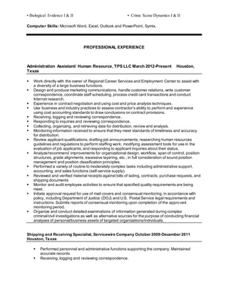 • Biological Evidence I & II • Crime Scene Dynamics I & II
Computer Skills: Microsoft Word, Excel, Outlook and PowerPoint, Symix.
PROFESSIONAL EXPERIENCE
Administration Assistant/ Human Resource, TPS LLC March 2012-Present Houston,
Texas
 Work directly with the owner of Regional Career Services and Employment Center to assist with
a diversity of a large business functions.
 Design and produce marketing communications, handle customer relations, write customer
correspondence, coordinate staff scheduling, process credit card transactions and conduct
Internet research.
 Experience in contract negotiation and using cost and price analysis techniques.
 Use business and industry practices to assess contractor’s ability to perform and experience
using cost accounting standards to draw conclusions on contract provisions.
 Receiving, logging and reviewing correspondence.
 Responding to inquiries and reviewing correspondence.
 Collecting, organizing, and retrieving data for distribution, review and analysis.
 Monitoring information received to ensure that they meet standards of timeliness and accuracy
for distribution.
 Review applicant qualifications; drafting job announcements; researching human resources
guidelines and regulations to perform staffing work; modifying assessment tools for use in the
evaluation of job applicants; and responding to applicant inquiries about their status.
 Analyze/recommend improvements for organizational design, workflow, span of control, position
structures, grade alignments, excessive layering, etc., in full consideration of sound position
management and position classification principles.
 Performed a variety of routine to moderately complex tasks including administrative support,
accounting, and sales functions (self-service supply).
 Reviewed and verified material receipts against bills of lading, contracts, purchase requests, and
shipping documents
 Monitor and audit employee activities to ensure that specified quality requirements are being
meet.
 Initiate approval request for use of mail covers and consensual monitoring, in accordance with
policy, including Department of Justice (DOJ) and U.S. Postal Service legal requirements and
instructions. Submits reports of consensual monitoring upon completion of the approved
monitoring period.
 Organize and conduct detailed examinations of information generated during complex
criminal/civil investigations as well as alternative sources for the purpose of conducting financial
analyses of personal/business assets of targeted organizations/individuals.
Shipping and Receiving Specialist, Servicewire Company October 2009-December 2011
Houston, Texas
 Performed personnel and administrative functions supporting the company. Maintained
accurate records
 Receiving, logging and reviewing correspondence.
 