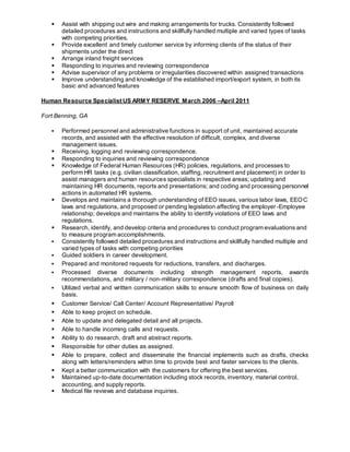  Assist with shipping out wire and making arrangements for trucks. Consistently followed
detailed procedures and instructions and skillfully handled multiple and varied types of tasks
with competing priorities.
 Provide excellent and timely customer service by informing clients of the status of their
shipments under the direct
 Arrange inland freight services
 Responding to inquiries and reviewing correspondence
 Advise supervisor of any problems or irregularities discovered within assigned transactions
 Improve understanding and knowledge of the established import/export system, in both its
basic and advanced features
Human Resource Specialist US ARMY RESERVE March 2006 –April 2011
Fort Benning, GA
 Performed personnel and administrative functions in support of unit, maintained accurate
records, and assisted with the effective resolution of difficult, complex, and diverse
management issues.
 Receiving, logging and reviewing correspondence.
 Responding to inquiries and reviewing correspondence
 Knowledge of Federal Human Resources (HR) policies, regulations, and processes to
perform HR tasks (e.g. civilian classification, staffing, recruitment and placement) in order to
assist managers and human resources specialists in respective areas; updating and
maintaining HR documents, reports and presentations; and coding and processing personnel
actions in automated HR systems.
 Develops and maintains a thorough understanding of EEO issues, various labor laws, EEOC
laws and regulations, and proposed or pending legislation affecting the employer-Employee
relationship; develops and maintains the ability to identify violations of EEO laws and
regulations.
 Research, identify, and develop criteria and procedures to conduct program evaluations and
to measure program accomplishments.
 Consistently followed detailed procedures and instructions and skillfully handled multiple and
varied types of tasks with competing priorities
 Guided soldiers in career development.
 Prepared and monitored requests for reductions, transfers, and discharges.
 Processed diverse documents including strength management reports, awards
recommendations, and military / non-military correspondence (drafts and final copies).
 Utilized verbal and written communication skills to ensure smooth flow of business on daily
basis.
 Customer Service/ Call Center/ Account Representative/ Payroll
 Able to keep project on schedule.
 Able to update and delegated detail and all projects.
 Able to handle incoming calls and requests.
 Ability to do research, draft and abstract reports.
 Responsible for other duties as assigned.
 Able to prepare, collect and disseminate the financial implements such as drafts, checks
along with letters/reminders within time to provide best and faster services to the clients.
 Kept a better communication with the customers for offering the best services.
 Maintained up-to-date documentation including stock records, inventory, material control,
accounting, and supply reports.
 Medical file reviews and database inquiries.
 